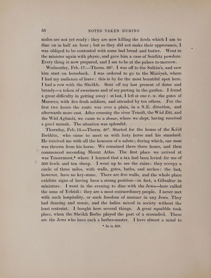 mules are not yet ready: they are now killing the fowls which I am to dine on in half an hour; but as they did not make their appearance, I was obliged to be contented with some bad bread and butter. Went to the minister again with physic, and gave him a case of Seidlitz powders. Every thing is now prepared, and I am to be at the palace to-morrow. Wednesday, Feb. 17.—Therm. 60°. I was off to the Sultan’s, and saw him start on horseback. I was ordered to go to the Maniyah, where I had my audience of leave: this is by far the most beautiful spot here. I had a row with the Sheikh. Sent off my last present of dates and brandy—a token of sweetness and of my parting in the garden. I found a great difficulty in getting away: at last, I left at one p.m. the gates of Marocco, with five fresh soldiers, and attended by ten others. For the first two hours the route was over a plain, in a S.E. direction, and afterwards more east. After crossing the river Tensift, the Wad Zitt, and the Wad Aghmat, we came to a douar, where we slept, having received a good monah. The situation was splendid. Thursday, Feb. 18.—Therm. 40°. Started for the house of the Kaid Ibrahim, who came to meet us with forty horse and his standard. He received me with all the honours of a salute; during which, one man was thrown from his horse. We remained there three hours, and then commenced ascending Mount Atlas. The first place we arrived at was Trasermoot,* where I learned that a tax had been levied for me of 300 fowls and ten sheep. I went up to see the ruins: they occupy a circle of three miles, with walls, gates, baths, and arches: the last, however, have no key-stone. There are five walls, and the whole place exhibits signs of having been a strong position—in fact, a Gibraltar in miniature. I went in the evening to dine with the Jews—here called the sons of Yehfdi: they are a most extraordinary people. I never met with such hospitality, or such freedom of manner in any Jews. They had dancing and music, and the ladies mixed in society without the least restraint. I bought here several things. A great squabble took place, when the Sheikh Berbo played the part of a scoundrel. These are the Jews who have each a berber-master. I have almost a mind to * So in MS.