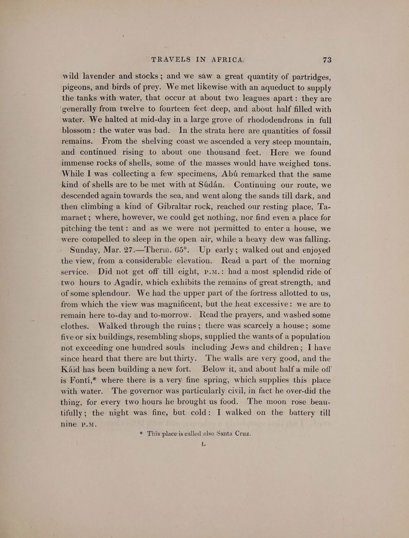 wild lavender and stocks; and we saw a great quantity of partridges, pigeons, and birds of prey. We met likewise with an aqueduct to supply the tanks with water, that occur at about two leagues apart : they are ‘generally from twelve to fourteen feet deep, and about half filled with water. We halted at mid-day in a large grove of rhododendrons in full blossom: the water was bad. In the strata here are quantities of fossil remains. From the shelving coast we ascended a very steep mountain, and continued rising to about one thousand feet. Here we found immense rocks of shells, some of the masses would have weighed tons. While I was collecting a few specimens, Ab&amp; remarked that the same kind of shells are to be met with at Sadan. Continuing our route, we descended again towards the sea, and went along the sands till dark, and then climbing a kind of Gibraltar rock, reached our resting place, Ta- maraet ; where, however, we could get nothing, nor find even a place for pitching the tent: and as we were not permitted to enter a house, we were compelled to sleep in the open air, while'a heavy dew was falling. Sunday, Mar. 27.—Therim. 65°. Up early; walked out and enjoyed the view, from a considerable elevation. Read a part of the morning service. Did not get off till eight, p.m.: had a most splendid ride of two hours to Agadir, which exhibits the remains of great strength, and of some splendour. We had the upper part of the fortress allotted to us, from which the view was magnificent, but the heat excessive: we are to remain here to-day and to-morrow. Read the prayers, and washed some clothes. Walked through the ruins; there was scarcely a house; some five or six buildings, resembling shops, supplied the wants of a population not exceeding one hundred souls including Jews and children; I have since heard that there are but thirty. The walls are very good, and the K4id has been building a new fort. Below it, and about halfa mile off is Fonti,* where there is a very fine spring, which supplies this place with water. The governor was particularly civil, in fact he over-did the thing, for every two hours he brought us food. The moon rose beau- tifully; the night was fine, but cold: I walked on the battery till nine P.M. * This place is called also Santa Cruz. L