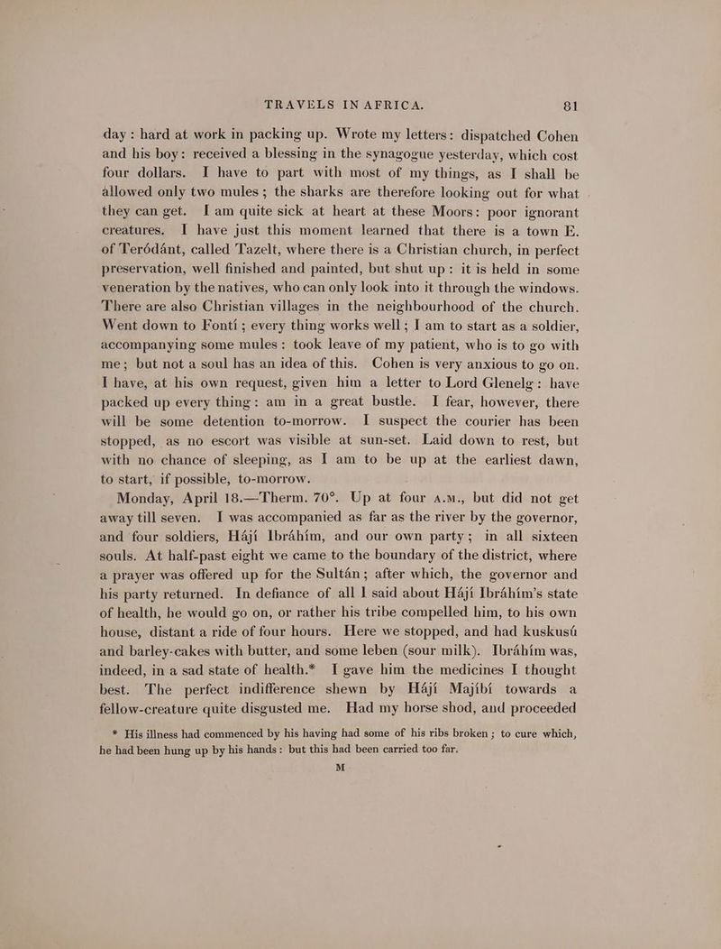 day : hard at work in packing up. Wrote my letters: dispatched Cohen and his boy: received a blessing in the synagogue yesterday, which cost four dollars. I have to part with most of my things, as I shall be allowed only two mules ; the sharks are therefore looking out for what they can get. [am quite sick at heart at these Moors: poor ignorant creatures. I have just this moment learned that there is a town E. of Terédant, called Tazelt, where there is a Christian church, in perfect preservation, well finished and painted, but shut up: it is held in some veneration by the natives, who can only look into it through the windows. There are also Christian villages in the neighbourhood of the church. Went down to Fonti; every thing works well; I am to start as a soldier, accompanying some mules: took leave of my patient, who is to go with me; but not a soul has an idea of this. Cohen is very anxious to go on, I have, at his own request, given him a letter to Lord Glenelg: have packed up every thing: am in a great bustle. TI fear, however, there will be some detention to-morrow. I suspect the courier has been stopped, as no escort was visible at sun-set. Laid down to rest, but with no chance of sleeping, as | am to be up at the earliest dawn, to start, if possible, to-morrow. Monday, April 18.—Therm. 70°. Up at four a.m., but did not get away till seven. I was accompanied as far as the river by the governor, and four soldiers, Haji Ibrahim, and our own party; in all sixteen souls. At half-past eight we came to the boundary of the district, where a prayer was offered up for the Sultan; after which, the governor and his party returned. In defiance of all 1 said about H4ji Ibrahim’s state of health, he would go on, or rather his tribe compelled him, to his own house, distant a ride of four hours. Here we stopped, and had kuskusi and barley-cakes with butter, and some leben (sour milk). Ibrahim was, indeed, in a sad state of health.* I gave him the medicines I thought best. The perfect indifference shewn by Haji Majibi towards a fellow-creature quite disgusted me. Had my horse shod, and proceeded * His illness had commenced by his having had some of his ribs broken ; to cure which, he had been hung up by his hands: but this had been carried too far. M