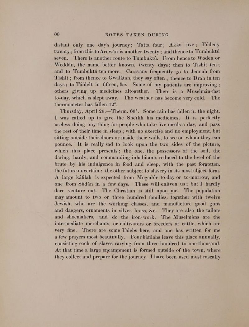 distant only one day’s journey; Tatta four; Akka five; Tédeny twenty; from this to Arowan is another twenty ; and thence to Tumbukta seven. There is another route to Tumbukté. From hence to Woden or Weddan, the name better known, twenty days; then to Tishit ten ; and to Tumbukti ten more. Caravans frequently go to Jennah from Tishit ; from thence to Gwalatah, they say often ; thence to Drah in ten days ; to Tafilelt in fifteen, &amp;c. Some of my patients are improving ; others giving up medicines altogether. There is a Muselman-fast to-day, which is slept away. ‘The weather has become very cold. The thermometer has fallen 12°. Thursday, April 28.—Therm. 68°. Some rain has fallen i. the night. I was called up to give the Sheikh his medicines. It is perfectly useless doing any thing for people who take five meals a-day, and pass the rest of their time in sleep ; with no exercise and no employment, but sitting outside their doors or inside their walls, to see on whom they can pounce. It is really sad to look upon the two sides of the picture, which this place presents; the one, the possessors of the soil, the daring, hardy, and commanding inhabitants reduced to the level of the brute by his indulgence in food and sleep, with the past forgotten, the future uncertain : the other subject to slavery in its most abject form. A large kafilah is expected from Mogadér to-day or to-morrow, and one from Sadan in a few days. These will enliven us; but I hardly dare venture out. The Christian is still upon me. The population may amount to two or three hundred families, together with twelve Jewish, who are the working classes, and manufacture good guns and daggers, ornaments in silver, brass, &amp;c. They are also the tailors and shoemakers, and do the iron-work. The Muselmans are the intermediate merchants, or cultivators or breeders of cattle, which are very fine. There are some Talebs here, and one has written for me a few prayers most beautifully. Four kafilahs leave this place annually, consisting each of slaves varying from three hundred to one thousand. At that time a large encampment is formed outside of the town, where they collect and prepare for the journey. I have been used most rascally
