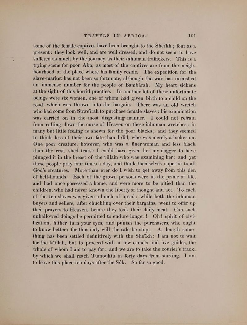 some of the female captives have been brought to the Sheikh; four as a present: they look well, and are well dressed, and do not seem to have suffered as much by the journey as their inhuman traffickers. This is a trying scene for poor Abd, as most of the captives are from the neigh- bourhood of the place where his family reside. The expedition for the slave-market has not been so fortunate, although the war has furnished an immense number for the people of Bambérah. My heart sickens at the sight of this horrid practice. In another lot of these unfortunate beings were six women, one of whom had given birth to a child on the road, which was thrown into the bargain. There was an old wretch who had come from Suweirah to purchase female slaves : his examination was carried on in the most disgusting manner. I could not refrain from calling down the curse of Heaven on these inhuman wretches: in many but little feeling is shewn for the poor blacks; and they seemed to think less of their own fate than I did, who was merely a looker-on. One poor creature, however, who was a finer woman and less black than the rest, shed tears: I could have given her my dagger to have plunged it in the breast of the villain who was examining her: and yet these people pray four times a day, and think themselves superior to all God’s creatures. More than ever do I wish to get away from this den of hell-hounds. Each of the grown persons were in the prime of life, and had once possessed a home, and were more to be pitied than the children, who had never known the liberty of thought and act. To each of the ten slaves was given a lunch of bread ; while both the inhuman buyers and sellers, after chuckling over their bargains, went to offer up their prayers to Heaven, before they took their daily meal. Can such unhallowed doings be permitted to endure longer? Oh! spirit of civi- lization, hither turn your eyes, and punish the purchasers, who ought to know better; for thus only will the sale be stopt. At length some- thing has been settled definitively with the Sheikh: I am not to wait for the kdfilah, but to proceed with a few camels and five guides, the whole of whom I am to pay for; and we are to take the courier’s track, by which we shall reach Tumbuktt in forty days from starting. J am to leave this place ten days after the S6k. So far so good.