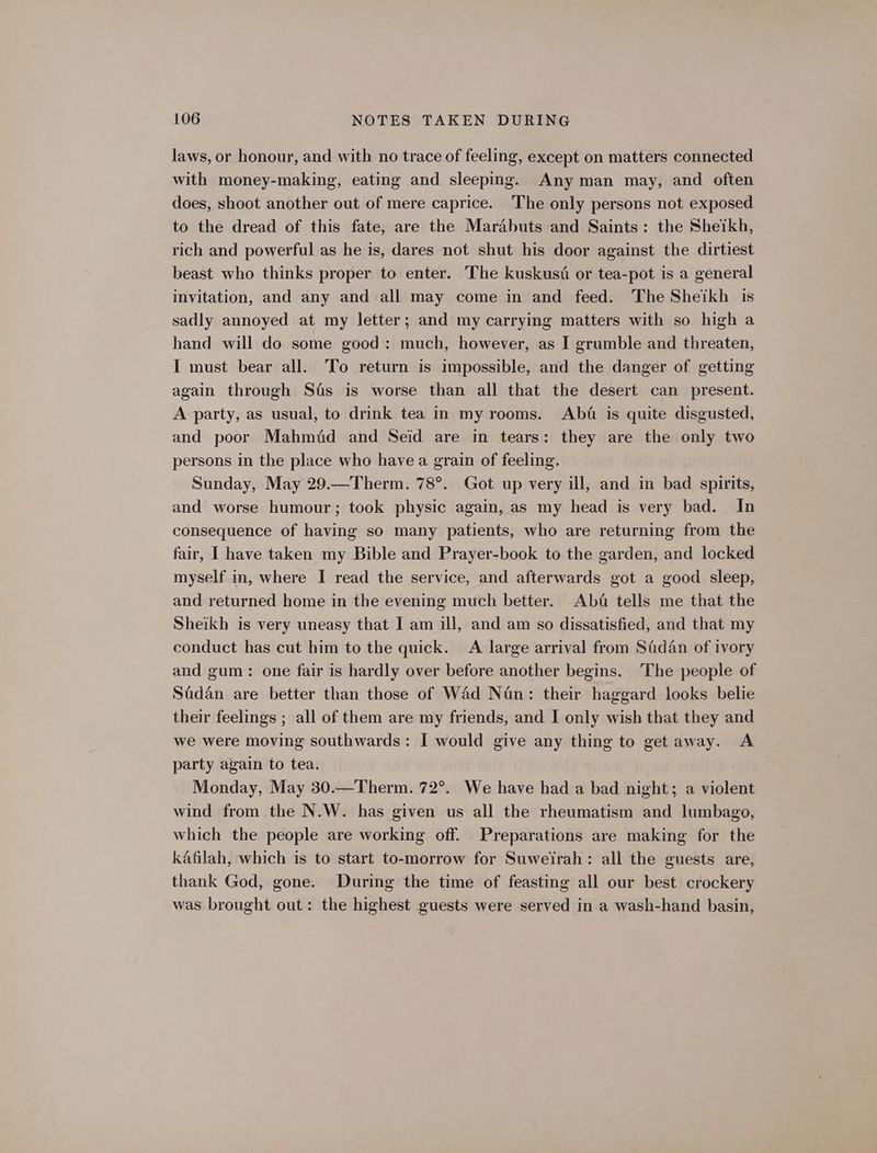 laws, or honour, and with no trace of feeling, except on matters connected with money-making, eating and sleeping. Any man may, and often does, shoot another out of mere caprice. The only persons not exposed to the dread of this fate, are the Mardbuts and Saints: the Sheikh, rich and powerful as he is, dares not shut his door against the dirtiest beast who thinks proper to enter. The kuskust or tea-pot is a general invitation, and any and all may come in and feed. The Sheikh is sadly annoyed at my letter; and my carrying matters with so high a hand will do some good: much, however, as I grumble and threaten, I must bear all. To return is impossible, and the danger of getting again through Sas is worse than all that the desert can present. A party, as usual, to drink tea in my rooms. Abt is quite disgusted, and poor Mahmid and Seid are in tears: they are the only two persons in the place who have a grain of feeling. Sunday, May 29.—Therm. 78°. Got up very ill, and in bad spirits, and worse humour; took physic again, as my head is very bad. In consequence of having so many patients, who are returning from the fair, I have taken my Bible and Prayer-book to the garden, and locked myself in, where I read the service, and afterwards got a good sleep, and returned home in the evening much better. Ab&amp; tells me that the Sheikh is very uneasy that I am ill, and am so dissatisfied, and that my conduct has cut him to the quick. <A large arrival from Sadan of ivory and gum: one fair is hardly over before another begins. The people of Sadan are better than those of Wad Nan: their haggard looks belie their feelings ; all of them are my friends, and I only wish that they and we were moving southwards: I would give any thing to get away. A party again to tea. Monday, May 30.—Therm. 72°. We have had a bad night; a violent wind from the N.W. has given us all the rheumatism and lumbago, which the people are working off. Preparations are making for the kafilah, which is to start to-morrow for Suweirah: all the guests are, thank God, gone. During the time of feasting all our best crockery was brought out: the highest guests were served in a wash-hand basin,