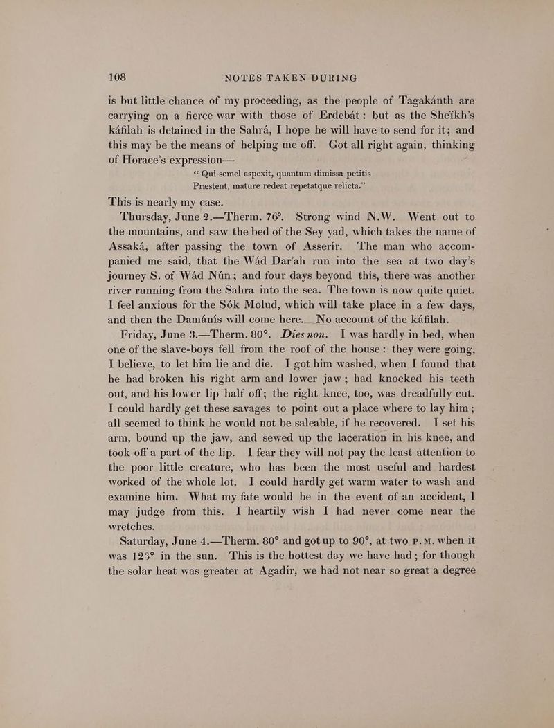 is but little chance of my proceeding, as the people of Tagakanth are carrying on a fierce war with those of Erdebat: but as the Sheikh’s kafilah is detained in the Sahra, I hope he will have to send for it; and this may be the means of helping me off. Got all right again, rh of Horace’s expression— “« Qui semel aspexit, quantum dimissa petitis Preestent, mature redeat repetatque relicta.” This is nearly my case. Thursday, June 2.—Therm. 76°. Strong wind N.W. Went out to the mountains, and saw the bed of the Sey yad, which takes the name of Assaka, after passing the town of Asserir. The man who accom- panied me said, that the Wad Dar’ah run into the sea at two day’s journey S. of Wad Nan; and four days beyond this, there was another river running from the Sahra into the sea. The town is now quite quiet. I feel anxious for the S6k Molud, which will take place in a few days, and then the Damanis will come here... No account of the kafilah. Friday, June 3.—Therm. 80°. Diesnon. I was hardly in bed, when one of the slave-boys fell from the roof of the house: they were going, I believe, to let him lie and die. I got him washed, when I found that he had broken his right arm and lower jaw; had knocked his teeth out, and his lower lip half off; the right knee, too, was dreadfully cut. I could hardly get these savages to point out a place where to lay him; all seemed to think he would not be saleable, if he recovered. I set his arm, bound up the jaw, and sewed up the laceration in his knee, and took off a part of the lip. I fear they will not pay the least attention to the poor little creature, who has been the most useful and hardest worked of the whole lot. I could hardly get warm water to wash and examine him. What my fate would be in the event of an accident, | may judge from this. I heartily wish I had never come near the wretches. Saturday, June 4.—Therm. 80° and got up to 90°, at two p.m. when it was 123° in the sun. This is the hottest day we have had; for though the solar heat was greater at Agadir, we had not near so great a degree