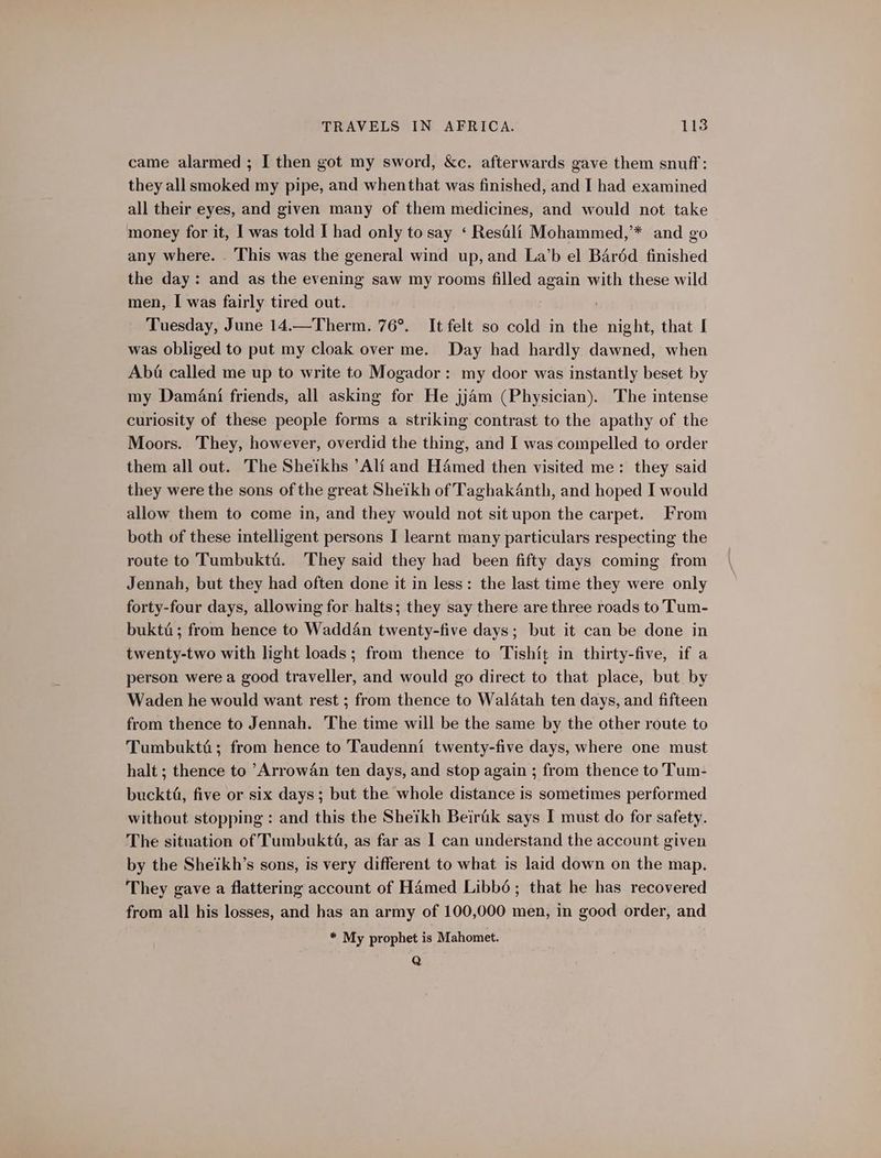 came alarmed ; I then got my sword, &amp;c. afterwards gave them snuff: they all smoked my pipe, and whenthat was finished, and I had examined all their eyes, and given many of them medicines, and would not take money for it, I was told I had only to say ‘ Resili Mohammed,’* and go any where. . This was the general wind up, and La’b el Baréd finished the day: and as the evening saw my rooms filled again with these wild men, I was fairly tired out. ; Tuesday, June 14.—Therm. 76°. It felt so cold in the night, that I was obliged to put my cloak over me. Day had hardly dawned, when Aba called me up to write to Mogador: my door was instantly beset by my Damani friends, all asking for He jjam (Physician). The intense curiosity of these people forms a striking contrast to the apathy of the Moors. They, however, overdid the thing, and I was compelled to order them all out. The Sheikhs ’Ali and Hamed then visited me: they said they were the sons of the great Sheikh of Taghakanth, and hoped I would allow them to come in, and they would not sit upon the carpet. From both of these intelligent persons I learnt many particulars respecting the route to Tumbukté. They said they had been fifty days coming from Jennah, but they had often done it in less: the last time they were only forty-four days, allowing for halts; they say there are three roads to Tum- bukté; from hence to Wadd4n twenty-five days; but it can be done in twenty-two with light loads ; from thence to Tishit in thirty-five, if a person were a good traveller, and would go direct to that place, but by Waden he would want rest ; from thence to Walatah ten days, and fifteen from thence to Jennah. The time will be the same by the other route to Tumbukti; from hence to Taudenni twenty-five days, where one must halt ; thence to Arrowan ten days, and stop again ; from thence to Tum- buckté, five or six days; but the whole distance is sometimes performed without. stopping : and this the Sheikh Beirik says I must do for safety. The situation of Tumbukta, as far as I can understand the account given by the Sheikh’s sons, is very different to what is laid down on the map. They gave a flattering account of Hamed Libbé; that he has recovered from all his losses, and has an army of 100,000 men, in good order, and * My prophet is Mahomet. Q