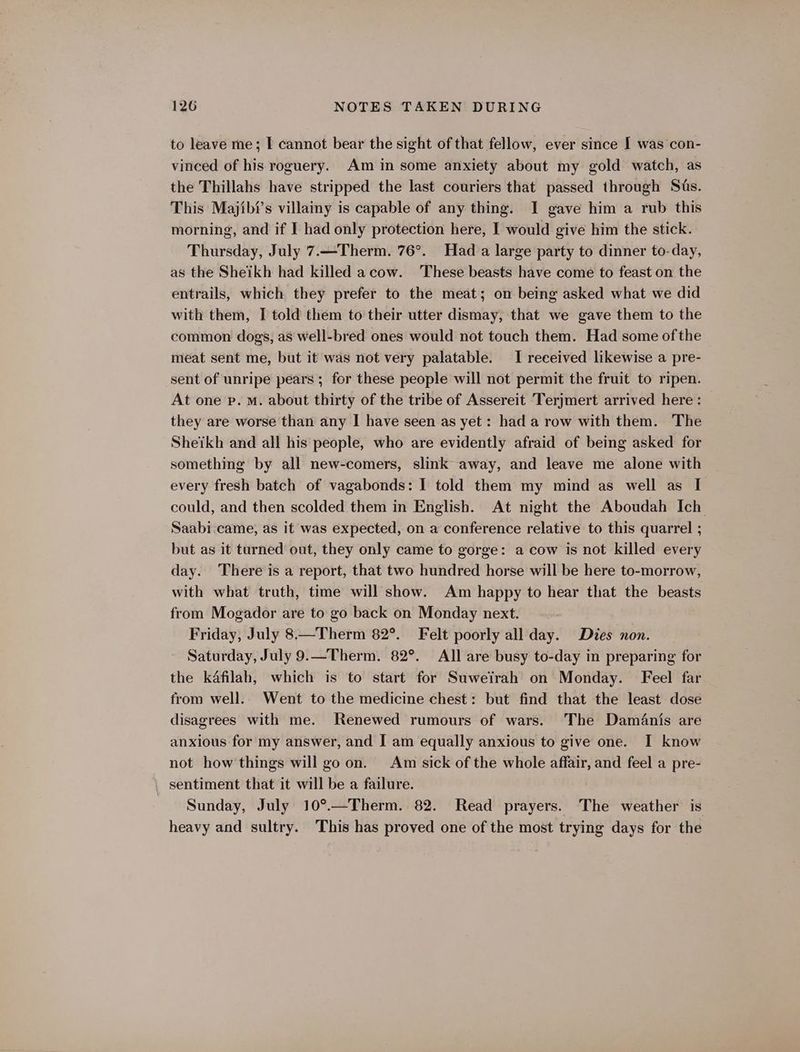 to leave me; I cannot bear the sight of that fellow, ever since I was con- vinced of his roguery. Am in some anxiety about my gold watch, as the Thillahs have stripped the last couriers that passed through Sts. This Majibi’s villainy is capable of any thing. I gave him a rub this morning, and if I had only protection here, I would give him the stick. Thursday, July 7.—Therm. 76°. Had a large party to dinner to-day, as the Sheikh had killed acow. These beasts have come to feast on the entrails, which they prefer to the meat; on being asked what we did with them, I told them to their utter dismay, that we gave them to the common dogs, as well-bred ones would not touch them. Had some of the meat sent me, but it was not very palatable. I received likewise a pre- sent of unripe pears ; for these people will not permit the fruit to ripen. At one pe. M. about thirty of the tribe of Assereit Terjmert arrived here : they are worse than any I have seen as yet: had a row with them. The Sheikh and all his people, who are evidently afraid of being asked for something by all new-comers, slink away, and leave me alone with every fresh batch of vagabonds: I told them my mind as well as I could, and then scolded them in English. At night the Aboudah Ich. Saabi. came, as it was expected, on a conference relative to this quarrel ; but as it turned out, they only came to gorge: a cow is not killed every day. There is a report, that two hundred horse will be here to-morrow, with what truth, time will show. Am happy to hear that the beasts from Mogador are to go back on Monday next. Friday, July 8—Therm 82°. Felt poorly all day. Dies non. Saturday, July 9.—Therm. 82°. All are busy to-day in preparing for the kafilah, which is to start for Suweirah on Monday. Feel far from well. Went to the medicine chest: but find that the least dose disagrees with me. Renewed rumours of wars. The DamAanis are anxious for my answer, and I am equally anxious to give one. I know not how things will go on. Am sick of the whole affair, and feel a pre- sentiment that it will be a failure. Sunday, July 10°.—Therm. 82. Read prayers. The weather is heavy and sultry. This has proved one of the most trying days for the