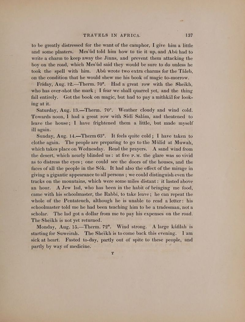to be greatly distressed for the want of the camphor, I give him a little and some plasters. Mes’fid told him how to tie it up, and Abi had to write a charm to keep away the Jinns, and prevent them attacking the boy on the road, which Mes’fd said they would be sure to do unless he took the spell with him. Ab&amp; wrote two extra charms for the Téleb, on the condition that he would shew me his book of magic to-morrow. Friday, Aug. 12.—Therm. 70°. Hada great row with the Sheikh, who has over-shot the mark ; I fear we shall quarrel yet, and the thing fail entirely. Got the book on magic, but had to pay a mithkal for look- ing at it. Saturday, Aug. 13.—Therm. 70°. Weather cloudy and wind cold. Towards noon, I had a great row with Sidi Sal4m, and theatened to leave the house; I have frightened them a little, but made myself ill again. Sunday, Aug. 14.—Therm 63°. It feels quite cold; I have taken to clothe again. The people are preparing to go tothe Malid at Muwah, which takes place on Wednesday. Read the prayers. A sand wind from the desert, which nearly blinded us: at five p.m. the glare was so vivid as to distress the eyes; one could see the doors of the houses, and the faces of all the people in the S6k. It had also the effect of the mirage in giving a gigantic appearance to all persons ; we could distinguish even the tracks on the mountains, which were some miles distant: it lasted above an hour. A Jew lad, who has been in the habit of bringing me food, came with his schoolmaster, the Rabbi, to take leave; he can repeat the whole of the Pentateuch, although he is unable to read a letter: his schoolmaster told me he had been teaching him to be a tradesman, not a scholar. The lad got a dollar from me to pay his expenses on the road. The Sheikh is not yet returned. Monday, Aug. 15.—Therm. 72°. Wind strong. A large kAfilah is starting for Suweirah. The Sheikh is tocome back this evening. 1am sick at heart. Fasted to-day, partly out of spite to these people, and - partly by way of medicine. 4 T