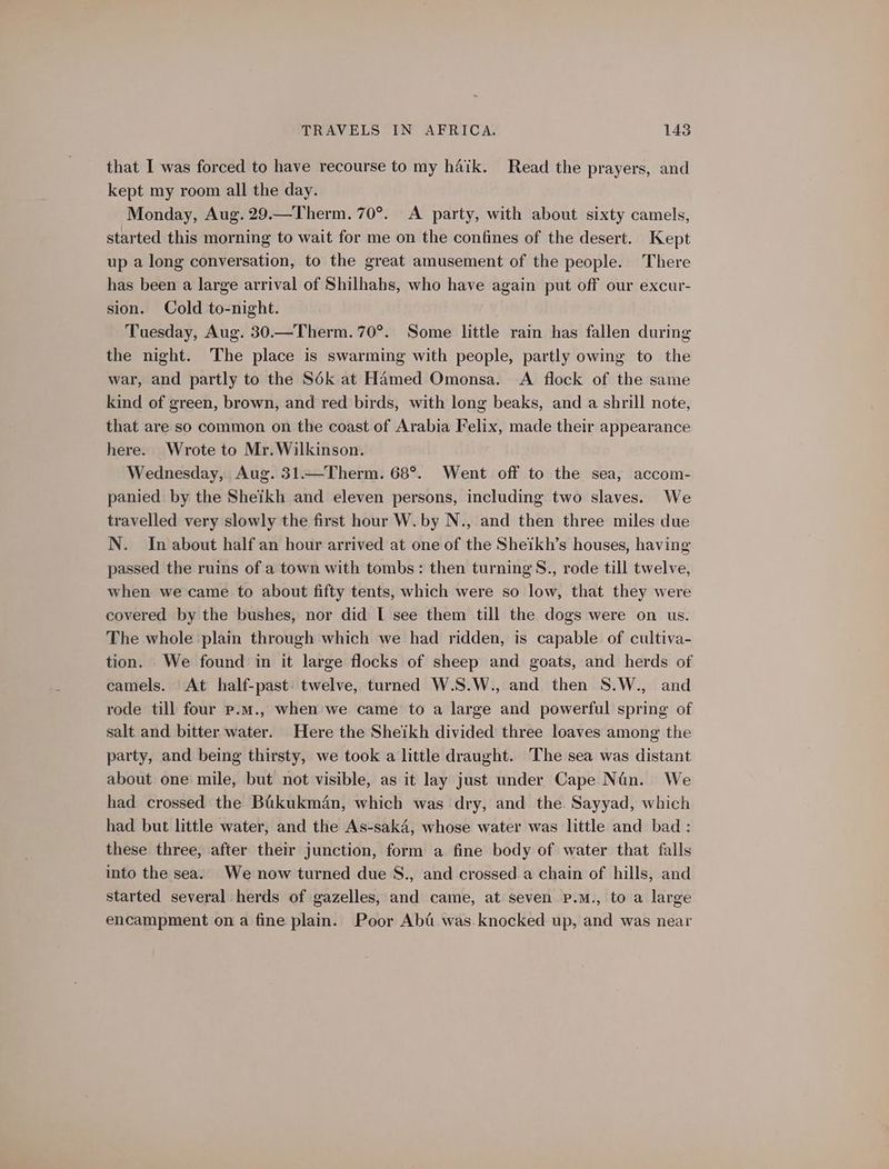 that I was forced to have recourse to my haik. Read the prayers, and kept my room all the day. Monday, Aug. 29.—Therm. 70°. A party, with about sixty camels, started this morning to wait for me on the confines of the desert. Kept up a long conversation, to the great amusement of the people. There has been a large arrival of Shilhahs, who have again put off our excur- sion. Cold to-night. Tuesday, Aug. 30.—Therm. 70°. Some little rain has fallen during the night. The place is swarming with people, partly owing to the war, and partly to the Sé6k at Hamed Omonsa. <A flock of the same kind of green, brown, and red birds, with long beaks, and a shrill note, that are so common on the coast of Arabia Felix, made their appearance here. Wrote to Mr. Wilkinson. Wednesday, Aug. 31.—Therm. 68°. Went off to the sea, accom- panied by the Sheikh and eleven persons, including two slaves. We travelled very slowly the first hour W. by N., and then three miles due N. In about half an hour arrived at one of the Sheikh’s houses, having passed the ruins of a town with tombs: then turning S., rode till twelve, when we came to about fifty tents, which were so low, that they were covered by the bushes, nor did I see them till the dogs were on us. The whole plain through which we had ridden, is capable of cultiva- tion. We found in it large flocks of sheep and goats, and herds of camels. At half-past: twelve, turned W.S.W., and then S.W., and rode till four p.m., when we came to a large and powerful spring of salt and bitter water. Here the Sheikh divided three loaves among the party, and being thirsty, we took a little draught. The sea was distant about one mile, but not visible, as it lay just under Cape Nan. We had crossed the Baikukmén, which was dry, and the Sayyad, which had but little water, and the As-sak4, whose water was little and bad : these three, after their junction, form a fine body of water that falls into the sea. We now turned due S., and crossed a chain of hills, and started several herds of gazelles, and came, at seven p.m., to a large encampment on a fine plain. Poor Aba was knocked up, and was near