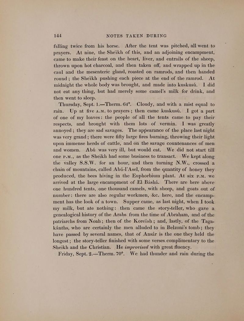 falling twice from his horse. After the tent was pitched, all went to prayers. At nine, the Sheikh of this, and an adjoining encampment, came to make their feast on the heart, liver, and entrails of the sheep, thrown upon hot charcoal, and then taken off, and wrapped up in the caul and the mesenteric gland, roasted on ramrods, and then handed round ; the Sheikh pushing each piece at the end of the ramrod. At midnight the whole body was brought, and made into kuskusa. I did not eat any thing, but had merely some camel’s milk for drink, and then went to sleep. Thursday, Sept. 1.—Therm. 64°. Cloudy, and with a mist equal to rain. Up at five a.m. to prayers; then came kuskusd. I got a part of one of my loaves: the people of all the tents came to pay their respects, and brought with them lots of vermin. I was greatly annoyed ; they are sad savages. The appearance of the place last night was very grand ; there were fifty large fires burning, throwing their light upon immense herds of cattle, and on the savage countenances of men and women. Abd was very ill, but would eat. We did not start till one p.M., as the Sheikh had some business to transact. We kept along the valley S.S.W. for an hour, and then turning N.W., crossed a chain of mountains, called Abi-l’Asel, from the quantity of honey they produced, the bees hiving in the Euphorbium plant. At six p.m. we arrived at the large encampment of El Basha. There are here above one hundred tents, one thousand camels, with sheep, and goats out of number: there are also regular workmen, &amp;c. here, and the encamp- ment has the look of a town. Supper came, as last night, when I took my milk, but ate nothing: then came the story-teller, who gave a genealogical history of the Arabs from the time of Abraham, and of the patriarchs from Noah; then of the Koreish; and, lastly, of the Taga- kAnths, who are certainly the men alluded to in Belzoni’s tomb; they have passed by several names, that of Ansar is the one they held the longest ; the story-teller finished with some verses complimentary to the Sheikh and the Christian. He improvised with great fluency. Friday, Sept. 2.—Therm. 70°. We had thunder and rain during the
