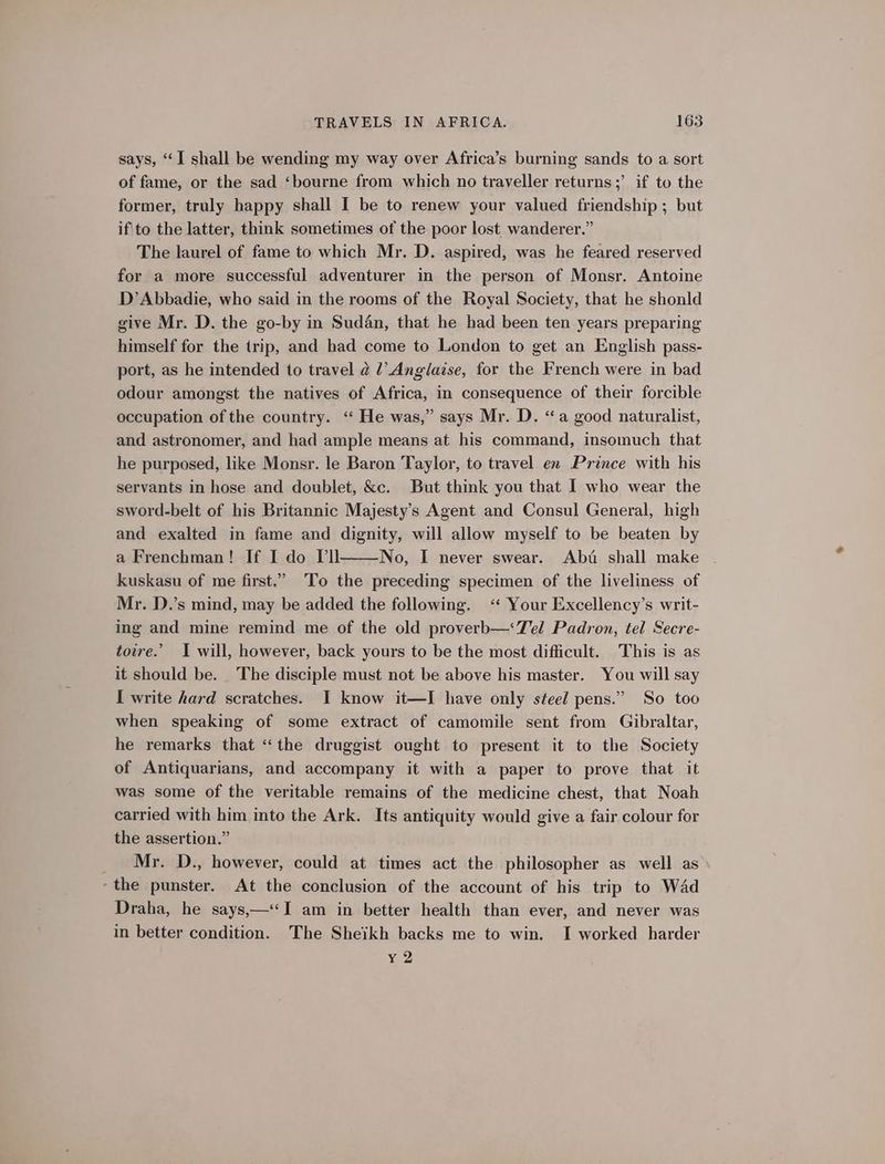says, “I shall be wending my way over Africa’s burning sands to a sort of fame, or the sad ‘bourne from which no traveller returns;’ if to the former, truly happy shall I be to renew your valued friendship ; but if'to the latter, think sometimes of the poor lost wanderer.” The laurel of fame to which Mr. D. aspired, was he feared reserved for a more successful adventurer in the person of Monsr. Antoine D’Abbadie, who said in the rooms of the Royal Society, that he shonld give Mr. D. the go-by in Sudan, that he had been ten years preparing himself for the trip, and had come to London to get an English pass- port, as he intended to travel @ l’ Anglaise, for the French were in bad odour amongst the natives of Africa, in consequence of their forcible occupation of the country. ‘ He was,” says Mr. D. “a good naturalist, and astronomer, and had ample means at his command, insomuch that he purposed, like Monsr. le Baron Taylor, to travel en Prince with his servants in hose and doublet, &amp;c. But think you that I who wear the sword-belt of his Britannic Majesty’s Agent and Consul General, high and exalted in fame and dignity, will allow myself to be beaten by a Frenchman! If I do Vil No, I never swear. Abd shall make kuskasu of me first.” To the preceding specimen of the liveliness of Mr. D.’s mind, may be added the following. ‘ Your Excellency’s writ- ing and mine remind me of the old proverb—‘7V el Padron, tel Secre- toire.’ I will, however, back yours to be the most difficult. This is as it should be. The disciple must not be above his master. You will say I write hard scratches. I know it—I have only steel pens.” So too when speaking of some extract of camomile sent from Gibraltar, he remarks that “the druggist ought to present it to the Society of Antiquarians, and accompany it with a paper to prove that it was some of the veritable remains of the medicine chest, that Noah carried with him into the Ark. Its antiquity would give a fair colour for the assertion.” Mr. D., however, could at times act the philosopher as well as ‘the punster. At the conclusion of the account of his trip to Wad Draha, he says,—‘I am in better health than ever, and never was in better condition. The Sheikh backs me to win. I worked harder y2