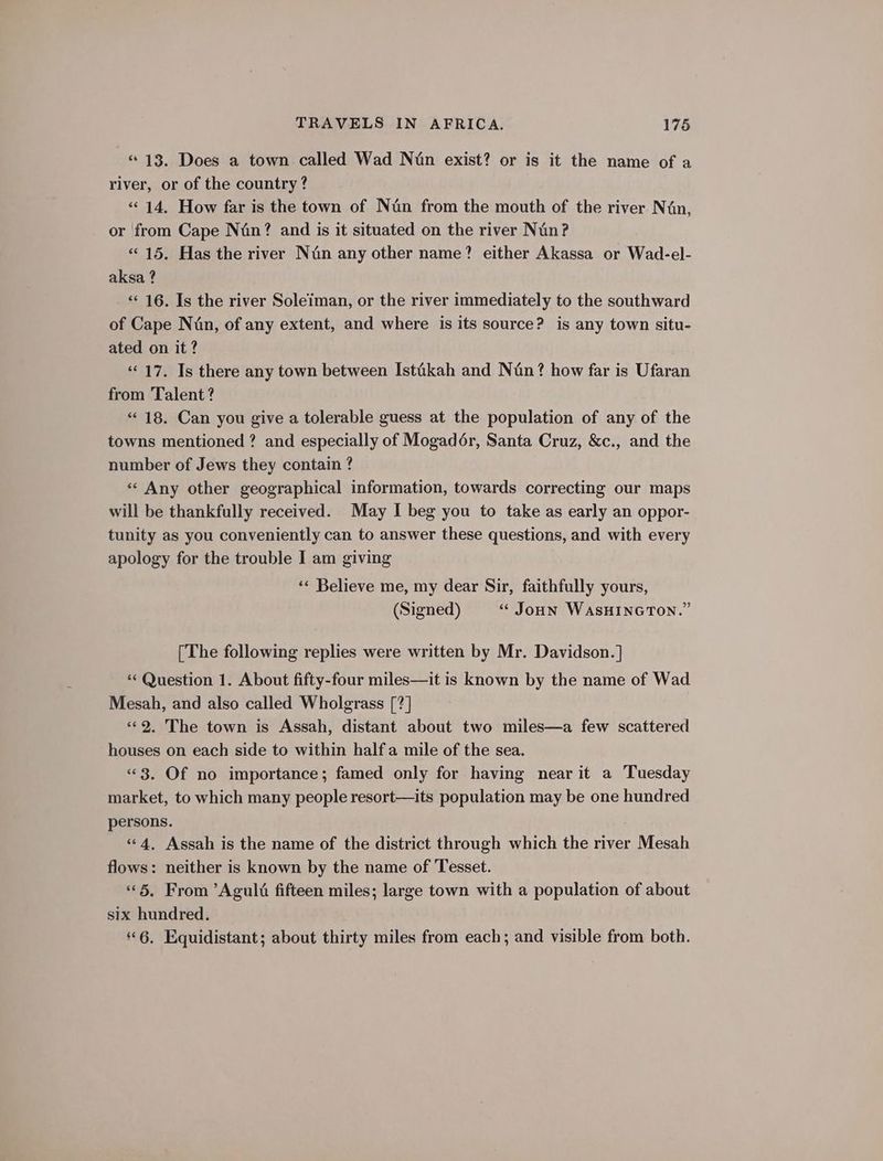 “13. Does a town called Wad Nin exist? or is it the name of a river, or of the country? «14, How far is the town of Nun from the mouth of the river Nin, or from Cape Nin? and is it situated on the river Nin? «15. Has the river Nin any other name? either Akassa or Wad-el- aksa ? ‘*¢ 16. Is the river Soleiman, or the river immediately to the southward of Cape Nin, of any extent, and where is its source? is any town situ- ated on it ? “17. Is there any town between Istikah and Nin? how far is Ufaran from Talent? “18. Can you give a tolerable guess at the population of any of the towns mentioned ? and especially of Mogadér, Santa Cruz, &amp;c., and the number of Jews they contain ? «« Any other geographical information, towards correcting our maps will be thankfully received. May I beg you to take as early an oppor- tunity as you conveniently can to answer these questions, and with every apology for the trouble I am giving ‘« Believe me, my dear Sir, faithfully yours, (Signed) “* Joun WASHINGTON.” [The following replies were written by Mr. Davidson. ] ‘“‘ Question 1. About fifty-four miles—it is known by the name of Wad Mesah, and also called Wholgrass [?] «9. The town is Assah, distant about two miles—a few scattered houses on each side to within half a mile of the sea. “3. Of no importance; famed only for having near it a Tuesday market, to which many people resort—its population may be one hundred persons. “4, Assah is the name of the district through which the river Mesah flows: neither is known by the name of Tesset. «5, From ’Agult fifteen miles; large town with a population of about six hundred. 6. Equidistant; about thirty miles from each; and visible from both.