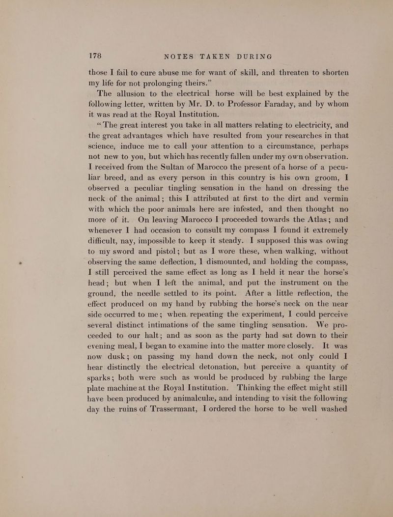 those I fail to cure abuse me for want of skill, and threaten to shorten my life for not prolonging theirs.” The allusion to the electrical horse will be best explained by the following letter, written by Mr. D. to Professor Faraday, and by whom it was read at the Royal Institution. “The great interest you take in all matters relating to electricity, and the great advantages which have resulted from your researches in that science, induce me to call your attention to a circumstance, perhaps not new to you, but which has recently fallen under my own observation. I received from the Sultan of Marocco the present ofa horse of a pecu- liar breed, and as every person in this country is his own groom, I observed a peculiar tingling sensation in the hand on dressing the neck of the animal; this I attributed at first to the dirt and vermin with which the poor animals here are infested, and then thought no more of it. On leaving Marocco I proceeded towards the Atlas; and whenever I had occasion to consult my compass I found it extremely difficult, nay, impossible to keep it steady. 1 supposed this was owing to my sword and pistol; but as I wore these, when walking, without observing the same deflection, 1 dismounted, and holding the compass, I still perceived the same effect as long as I held it near the horse’s head; but when I left the animal, and put the instrument on the ground, the needle settled to its point. After a little reflection, the effect produced on my hand by rubbing the horse’s neck on the near side occurred to me; when repeating the experiment, I could perceive several distinct intimations of the same tingling sensation. We pro- ceeded to our halt; and as soon as the party had sat down to their evening meal, I began to examine into the matter more closely. It was now dusk; on passing my hand down the neck, not only could I hear distinctly the electrical detonation, but perceive a quantity of sparks; both were such as would be produced by rubbing the large plate machine at the Royal Institution. Thinking the effect might still have been produced by animalcule, and intending to visit the following day the ruins of Trassermant, I ordered the horse to be well washed