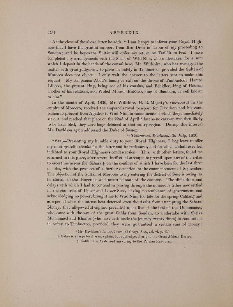 At the close of the above letter he adds, “I am happy to inform your Royal High- ness that I have the greatest support from Ben Driss in favour of my proceeding to Soudan ; and he hopes the Sultan will order my return by Tafilélt to Fez. I have completed my arrangements with the Sheik of Wad Nun, who undertakes, for a sum which I deposit in the hands of the consul here, Mr. Willshire, who has managed the matter with great judgment, to place me safely in Timbuctoo, provided the Sultan of Morocco does not object. I only wait the answer to the letters sent to make this request. My companion Abou’s family is still on the throne of Timbuctoo ; Hamed Libboo, the present king, being one of his cousins, and Fehidier, king of Houssa, another of his relations, and Woled Munsor Enééloo, king of Bambara, is well known to him.” In the month of April, 1836, Mr. Willshire, H. B. Majesty’s vice-consul in the empire of Morocco, received the emperor’s royal passport for Davidson and his com- panion to proceed from Agadeer to Wad Nin, in consequence of which they immediately set out, and reached that place on the 22nd of April,* but as no caravan was then likely to be assembled, they were long detained in that sultry region. During this interval Mr. Davidson again addressed the Duke of Sussex. “ Tekinecou. Wadnoon, 3d July, 1836. “ Str,—Presenting my humble duty to your Royal Highness, I beg leave to offer my most grateful thanks for the letter and its enclosures, and for which I shall ever feel indebted to your Royal Highness’s condescension. This, with other letters, found me returned to this place, after several ineffectual attempts to prevail upon any of the tribes to escort me across the Sahara,+ on the confines of which I have been for the last three months, with the prospect of a further detention to the commencement of September. The objection of the Sultan of Morocco to my entering the district of Suse is owing, as he stated, to the dangerous and unsettled state of the country. The difficulties and delays with which I had to contend in passing through the numerous tribes now settled in the countries of Upper and Lower Suse, having no semblance of government and acknowledging no power, brought me to Wad Nan, too late for the spring Cafilas,t and at a period when the intense heat deterred even the Arabs from attempting the Sahara. Money, that all-powerful engine, prevailed upon five of the best of the Dummanees, who came with the van of the great Cafila from Soudan, to undertake with Sheiks Mohammed and Khiafee (who have each made the journey twenty times) to conduct me in safety to Timbuctoo, provided they were guaranteed a certain sum of money ; * Mr. Davidson’s Letter, Journ. of Geogr. Soc., vol. vi. p. 430. + Sahra is a large level area, a plain, but applied peculiarly to the Great African Desert. t Kaéfilah, the Arab word answering to the Persian Kér-rayén.