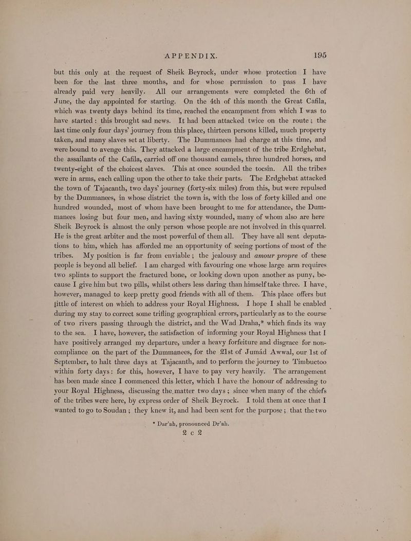 but this only at the request of Sheik Beyrock, under whose protection I have been for the last three months, and for whose permission to pass I have already paid very heavily. All our arrangements were completed the 6th of June, the day appointed for starting. On the 4th of this month the Great Cafila, which was twenty days behind its time, reached the encampment from which I was to have started: this brought sad news. It had been attacked twice on the route; the last time only four days’ journey from this place, thirteen persons killed, much property taken, and many slaves set at liberty. The Dummanees had charge at this time, and were bound to avenge this. They attacked a large encampment of the tribe Erdghebat, the assailants of the Cafila, carried off one thousand camels, three hundred horses, and twenty-eight of the choicest slaves. This at once sounded the tocsin. All the tribes were in arms, each calling upon the other to take their parts. The Erdghebat attacked the town of Tajacanth, two days’ journey (forty-six miles) from this, but were repulsed by the Dummanees, in whose district the town is, with the loss of forty killed and one hundred wounded, most of whom have been brought to me for attendance, the Dum- manees losing but four men, and having sixty wounded, many of whom also are here Sheik Beyrock is almost the only person whose people are not involved in this quarrel. He is the great arbiter and the most powerful of them all. They have all sent deputa- tions to him, which has afforded me an opportunity of seeing portions of most of the tribes. My position is far from enviable; the jealousy and amour propre of these people is beyond all belief. Iam charged with favouring one whose large arm requires two splints to support the fractured bone, or looking down upon another as puny, be- cause I give him but two pills, whilst others less daring than himself take three. I have, however, managed to keep pretty good friends with all of them. This place offers but little of interest on which to address your Royal Highness. I hope I shall be enabled _ during my stay to correct some trifling geographical errors, particularly as to the course of two rivers passing through the district, and the Wad Draha,* which finds its way to the sea. I have, however, the satisfaction of informing your Royal Highness that I have positively arranged my departure, under a heavy forfeiture and disgrace for non- compliance on the part of the Dummanees, for the 21st of Jumad Awwal, our 1st of September, to halt three days at Tajacanth, and to perform the journey to 'Timbuctoo within forty days: for this, however, I have to pay very heavily. The arrangement has been made since I commenced this letter, which I have the honour of addressing to your Royal Highness, discussing the.matter two days; since when many of the chiefs of the tribes were here, by express order of Sheik Beyrock. I told them at once that I wanted to go to Soudan ; they knew it, and had been sent for the purpose; that the two * Dar’ah, pronounced Dr’ah. Qeoee