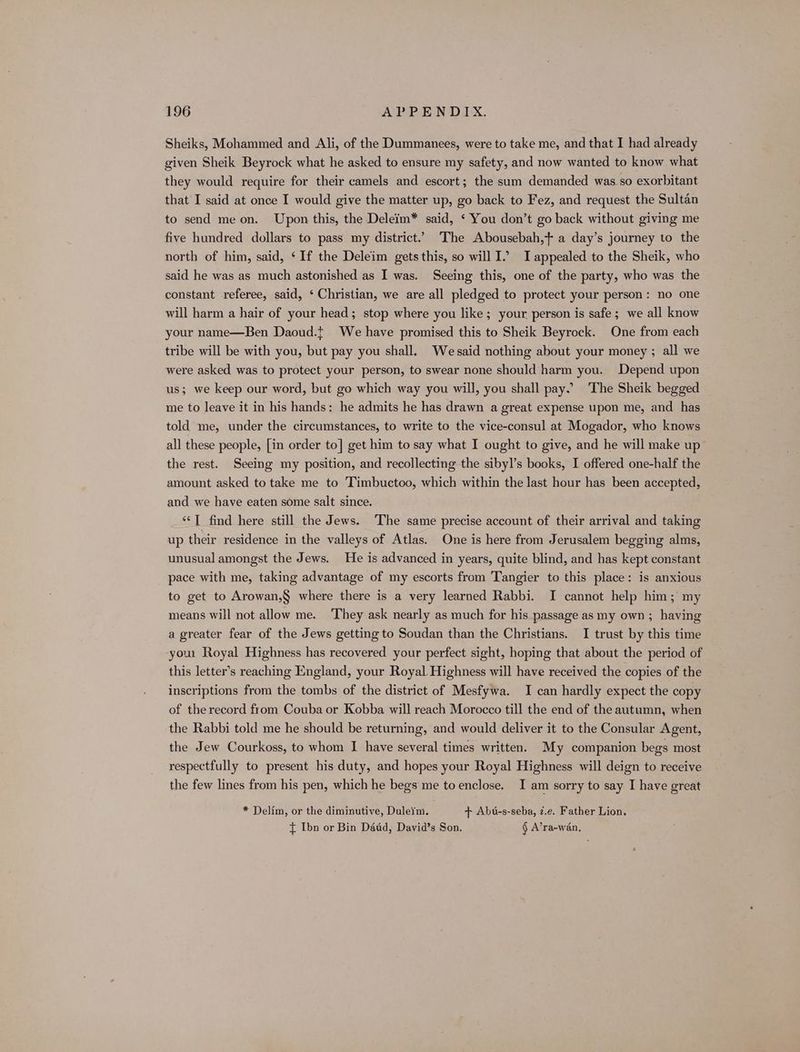 Sheiks, Mohammed and Ali, of the Dummanees, were to take me, and that I had already given Sheik Beyrock what he asked to ensure my safety, and now wanted to know what they would require for their camels and escort; the sum demanded was. so exorbitant that I said at once I would give the matter up, go back to Fez, and request the Sultan to send me on. Upon this, the Deleim* said, ‘ You don’t go back without giving me five hundred dollars to pass my district.’ The Abousebah,t a day’s journey to the north of him, said, ‘If the Deleim gets this, so will I.’ I appealed to the Sheik, who said he was as much astonished as I was. Seeing this, one of the party, who was the constant referee, said, ‘ Christian, we are all pledged to protect your person: no one will harm a hair of your head; stop where you like; your person is safe; we all know your name—Ben Daoud.t We have promised this to Sheik Beyrock. One from each tribe will be with you, but pay you shall. Wesaid nothing about your money ; all we were asked was to protect your person, to swear none should harm you. Depend upon us; we keep our word, but go which way you will, you shall pay. The Sheik begged me to leave it in his hands: he admits he has drawn a great expense upon me, and has told me, under the circumstances, to write to the vice-consul at Mogador, who knows all these people, [in order to] get him to say what I ought to give, and he will make up the rest. Seeing my position, and recollecting the sibyl’s books, I offered one-half the amount asked to take me to Timbuctoo, which within the last hour has been accepted, and we have eaten some salt since. ‘‘T find here still the Jews. The same precise account of their arrival and taking up their residence in the valleys of Atlas. One is here from Jerusalem begging alms, unusual amongst the Jews. He is advanced in years, quite blind, and has kept constant pace with me, taking advantage of my escorts from Tangier to this place: is anxious to get to Arowan,§ where there is a very learned Rabbi. I cannot help him; my means will not allow me. They ask nearly as much for his passage as my own ; having a greater fear of the Jews getting to Soudan than the Christians. I trust by this time you Royal Highness has recovered your perfect sight, hoping that about the period of this letter’s reaching England, your Royal. Highness will have received the copies of the inscriptions from the tombs of the district of Mesfywa. I can hardly expect the copy of therecord from Couba or Kobba will reach Morocco till the end of the autumn, when the Rabbi told me he should be returning, and would deliver it to the Consular Agent, the Jew Courkoss, to whom I have several times written. My companion begs most respectfully to present his duty, and hopes your Royal Highness will deign to receive the few lines from his pen, which he begs me to enclose. I am sorry to say I have great * Delim, or the diminutive, Duleim. + Abu-s-seba, z.e. Father Lion. { Ibn or Bin Dadd, Dayid’s Son. § A’ra-wan,