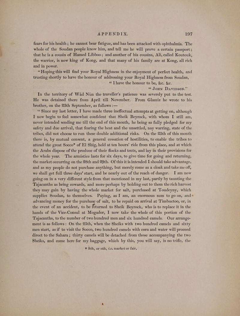 fears for his health ; he cannot bear fatigue, and has been attacked with ophthalmia. The whole of the Soudan people know him, and tell me he will prove a certain passport ; that he is a cousin of Hamed Libboo; and another of his cousins, Ali, called Koutouk, the warrior, is now king of Kong, and that many of his family are at Kong, all rich and in power. ‘Hoping this will find your Royal Highness in the enjoyment of perfect health, and trusting shortly to have the honour of addressing your Royal Highness from Soudan, “ T have the honour to be, &amp;e. &amp;c. * Joun Davipson.”’ In the territory of Wad Nun the traveller’s patience was severely put to the test. He was detained there from April till November. From Glamiz he wrote to his brother, on the 25th September, as follows :— “¢ Since my last letter, I have made three ineffectual attempts at getting on, although I now begin to feel somewhat confident that Sheik Beyrock, with whom TI still am, never intended sending me till the end of this month, he being so fully pledged for my safety and due arrival, that fearing the heat and the unsettled, nay warring, state of the tribes, did not choose to run these double additional risks. On the 25th of this month there is, by mutual consent, a general cessation of hostilities, to enable the tribes to attend the great Socco* of El Shig, held at ten hours’ ride from this place, and at which the Arabs dispose of the produce of their flocks and tents, and lay in their provisions for the whole year. The armistice lasts for six days, to give time for going and returning, the market occurring on the 28th and 29th. Of this it is intended I should take advantage, and as my people do not purchase anything, but merely come as a cloak and take me off, we shall get full three days’ start, and be nearly out of the reach of danger. I am now going on in a very different style from that mentioned in my last, partly by taunting the Tajacanths as being cowards, and more perhaps by holding out to them the rich harvest they may gain by having the whole market for salt, purchased at 'Toudeyny, which supplies Soudan, to themselves. Paying, as I am, an enormous sum to go on, and® advancing money for the purchase of salt, to be repaid on arrival at Timbuctoo, or, in the event of an accident, to be feturned to Sheik Beyrock, who is to replace it in the hands of the Vice-Consul at Mogador, I now take the whole of this portion of the Tajacanths, to the number of two hundred men and six hundred camels. Our arrange- ment is as follows: On the 25th, when the Sheiks with two hundred camels and sixty men start, as if to visit the Socco, two hundred camels with corn and water will proceed direct to the Sahara; thirty camels will be detached from those accompanying the two Sheiks, and come here for my baggage, which by this, you will say, is no trifle, the 1 # S6k, or stk, 7.e. market or fair,
