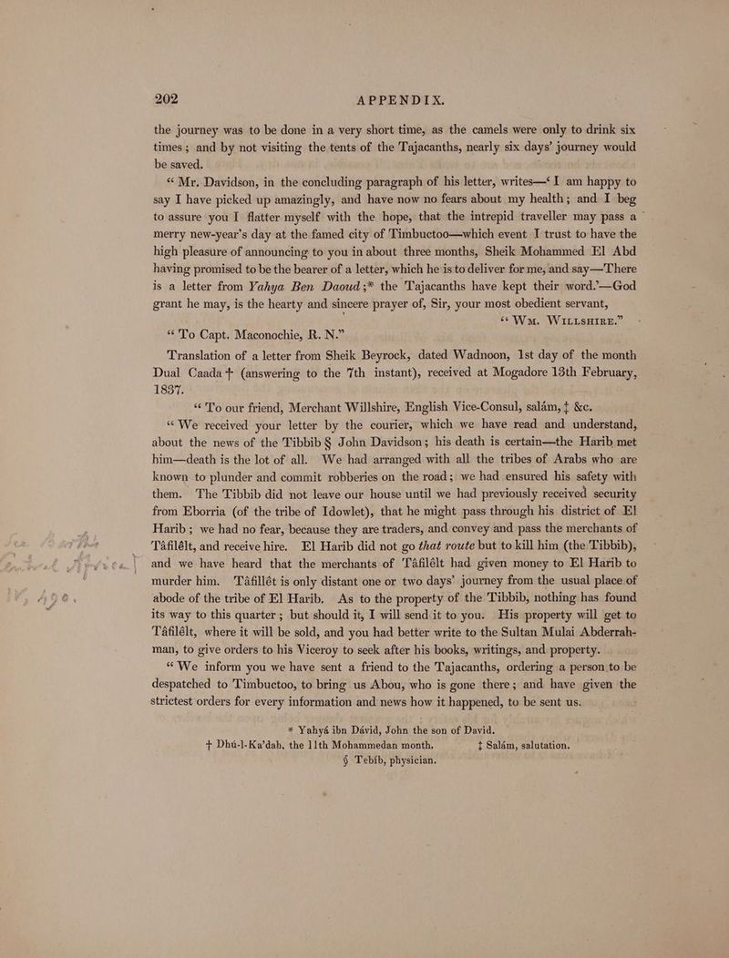 the journey was to be done in a very short time, as the camels were only to drink six times ; and by not visiting the tents of the Tajacanths, nearly six days’ journey would be saved. “Mr. Davidson, in the concluding paragraph of his letter, writes—‘ I am happy to say I have picked up amazingly, and have now no fears about my health; and I beg to assure you I flatter myself with the hope, that the intrepid traveller may pass a ~ merry new-year’s day at the famed city of Timbuctoo—which event I trust to have the high pleasure of announcing to you in about three months, Sheik Mohammed El Abd having promised to be the bearer of a letter, which he is to deliver for me, and say—There is a letter from Yahya Ben Daoud ;* the Tajacanths have kept their word.’—God grant he may, is the hearty and sincere prayer of, Sir, your most obedient servant, ‘¢Ww. WILLSHIRE.” **'To Capt. Maconochie, R. N.” Translation of a letter from Sheik Beyrock, dated Wadnoon, 1st day of the month Dual Caada + (answering to the 7th instant), received at Mogadore 13th February, 1837. “To our friend, Merchant Willshire, English Vice-Consul, salam, t &amp;c. ‘We received your letter by the courier, which we have read and understand, about the news of the Tibbib § John Davidson; his death is certain—the Harib met him—death is the lot of all. We had arranged with all the tribes of Arabs who are known to plunder and commit robberies on the road; we had ensured his safety with them. The Tibbib did not leave our house until we had previously received security from Eborria (of the tribe of Idowlet), that he might pass through his district of El Harib; we had no fear, because they are traders, and convey and pass the merchants of Tafilélt, and receive hire. El Harib did not go that route but to kill him (the Tibbib), and we have heard that the merchants of Tafilélt had given money to El Harib to murder him. Tfillét is only distant one or two days’ journey from the usual place of abode of the tribe of E] Harib. As to the property of the Tibbib, nothing has found its way to this quarter; but should it, I will send it to you. His property will get to Tafilélt, where it will be sold, and you had better write to the Sultan Mulai Abderrah- man, to give orders to his Viceroy to seek after his books, writings, and property. “We inform you we have sent a friend to the Tajacanths, ordering a person to be despatched to Timbuctoo, to bring us Abou, who is gone there; and have given the strictest orders for every information and news how it happened, to be sent us. * Yahya ibn David, John the son of David. + Dhu-l-Ka’dah, the 11th Mohammedan month, t Salém, salutation. § Tebib, physician.