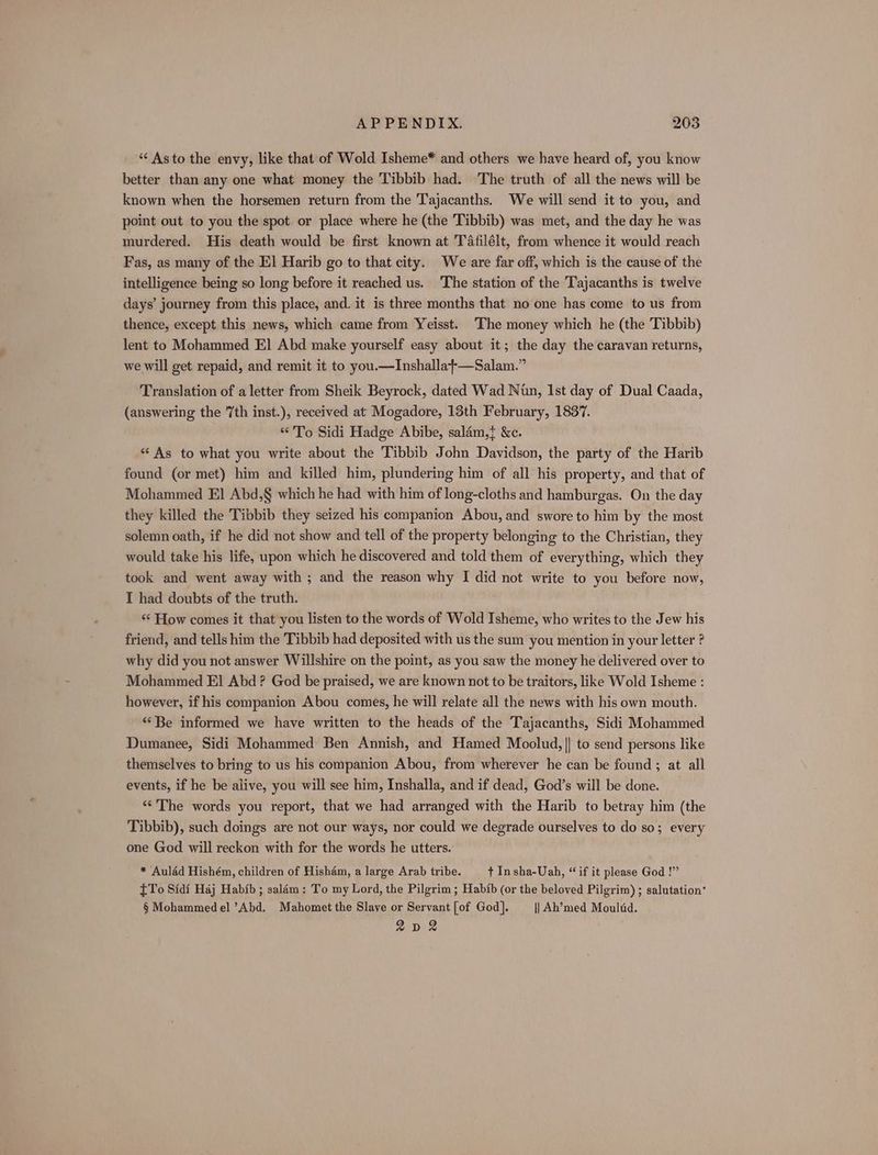 *“‘ Asto the envy, like that of Wold Isheme* and others we have heard of, you know better than any one what money the Tibbib had. The truth of all the news will be known when the horsemen return from the Tajacanths. We will send it to you, and point out to you the spot or place where he (the Tibbib) was met, and the day he was murdered. His death would be first known at TAfilélt, from whence it would reach Fas, as many of the El] Harib go to that city. We are far off, which is the cause of the intelligence being so long before it reached us. The station of the Tajacanths is twelve days’ journey from this place, and. it is three months that no one has come to us from thence, except this news, which came from Yeisst. ‘The money which he (the Tibbib) lent to Mohammed El Abd make yourself easy about it; the day the caravan returns, we will get repaid, and remit it to you.—Inshalla+—Salam.” Translation of a letter from Sheik Beyrock, dated Wad Nun, Ist day of Dual Caada, (answering the 7th inst.), received at Mogadore, 13th February, 1837. “To Sidi Hadge Abibe, salam,} &amp;c. * As to what you write about the Tibbib John Davidson, the party of the Harib found (or met) him and killed him, plundering him of all his property, and that of Mohammed El Abd,§ which he had with him of long-cloths and hamburgas. On the day they killed the Tibbib they seized his companion Abou, and swore to him by the most solemn oath, if he did not show and tell of the property belonging to the Christian, they would take his life, upon which he discovered and told them of everything, which they took and went away with ; and the reason why I did not write to you before now, I had doubts of the truth. ; ‘‘ How comes it that you listen to the words of Wold Isheme, who writes to the Jew his friend, and tells him the Tibbib had deposited with us the sum you mention in your letter ? why did you not answer Willshire on the point, as you saw the money he delivered over to Mohammed El Abd ? God be praised, we are known not to be traitors, like Wold Isheme : however, if his companion Abou comes, he will relate all the news with his own mouth. “Be informed we have written to the heads of the Tajacanths, Sidi Mohammed Dumanee, Sidi Mohammed Ben Annish, and Hamed Moolud, || to send persons like themselves to bring to us his companion Abou, from wherever he can be found; at all events, if he be alive, you will see him, Inshalla, and if dead, God’s will be done. ‘The words you report, that we had arranged with the Harib to betray him (the Tibbib), such doings are not our ways, nor could we degrade ourselves to do so; every one God will reckon with for the words he utters. * Aulad Hishém, children of Hisham, a large Arab tribe. + In sha-Uah, “ if it please God !” [To Sidi Haj Habib ; salam: To my Lord, the Pilgrim ; Habib (or the beloved Pilgrim) ; salutation’ § Mohammed el ’Abd, Mahomet the Slave or Servant [of God]. ||] Ah’med Moultd. 2n2