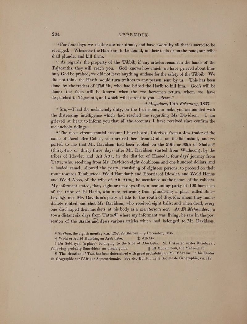 ‘For four days we neither ate nor drank, and have sworn by all that is sacred to be revenged. Whenever the Harib are to be found, in their tents or on the road, our tribe shall plunder and kill them. : ** As regards the property of the Tibbib, if any articles remain in the hands of the Tajacanths, they will reach you. God knows how much we have grieved about him, but, God be praised, we did not leave anything undone for the safety of the Tibbib. We did not think the Harib would turn traitors to any person sent by us. This has been done by the traders of Tafilélt, who had bribed the Harib to kill him. God’s will be done: the facts will be known when the two horsemen return, whom we have despatched to Tajacanth, and which will be sent to you.—Peace.”’ “© Mogadore, 14th February, 1837. ‘¢ Str,—I had the melancholy duty, on the 1st instant, to make you acquainted with the distressing intelligence which had reached me regarding Mr. Davidson. I am grieved at heart to inform you that all the accounts I have received since confirm the melancholy tidings. “The most circumstantial account I have heard, I derived from a Jew trader of the name of Jacob Ben Cohen, who arrived here from Draha on the 2d instant, and re- ported to me that Mr. Davidson had been robbed on the 29th or 30th of Shaban* (thirty-two or thirty-three days after Mr. Davidson started from Wadnoon), by the tribes of Idowlet and Ait Atta, in the district of Hameda, four days’ journey from Tatta, who, receiving from Mr. Davidson eight doubloons and one hundred dollars, and a loaded camel, allowed the party, consisting of eighteen persons, to proceed on their route towards Timbuctoo; Wold Hamdan+ and Eborria, of Idowlet, and Wold Henna aud Wold Aboo, of the tribe of Ait Atta,{ he mentioned as the names of the robbers. My informant stated, that, eight or ten days after, a marauding party of 100 horsemen of the tribe of El Harib, who were returning from plundering a place called Bous- beyah,§ met Mr. Davidson’s party a little to the south of Egueda, whom they imme- diately robbed, and shot Mr. Davidson, who received eight balls, and when dead, every one discharged their muskets at his body as a meritorious act. At El Mehamdee,|| a town distant six days from Tatta,4] where my informant was living, he saw in the pos- session of the Arabs and Jews various articles which had belonged to Mr. Davidson, * Sha’ban, the eighth month; a.u. 1252, 29 Sha’ban = 8 December, 1836, + Wold or Auléd Hamdan, an Arab tribe. t Ait-Ata. § Bu Sebé-iyah (a place) belonging to the tribe of Abu Seba. M. D’Avezac writes Buzebayat, following probably Ibnu-ddén: an unsafe guide. || El Mohammedi, the Mahometan. 4 The situation of Tata has been determined with great probability by M. D’Avezac, in his Etudes de Géographie sur l’Afrique Septentrionale. See also Bullétin de la Société de Géographie, vii. 112.