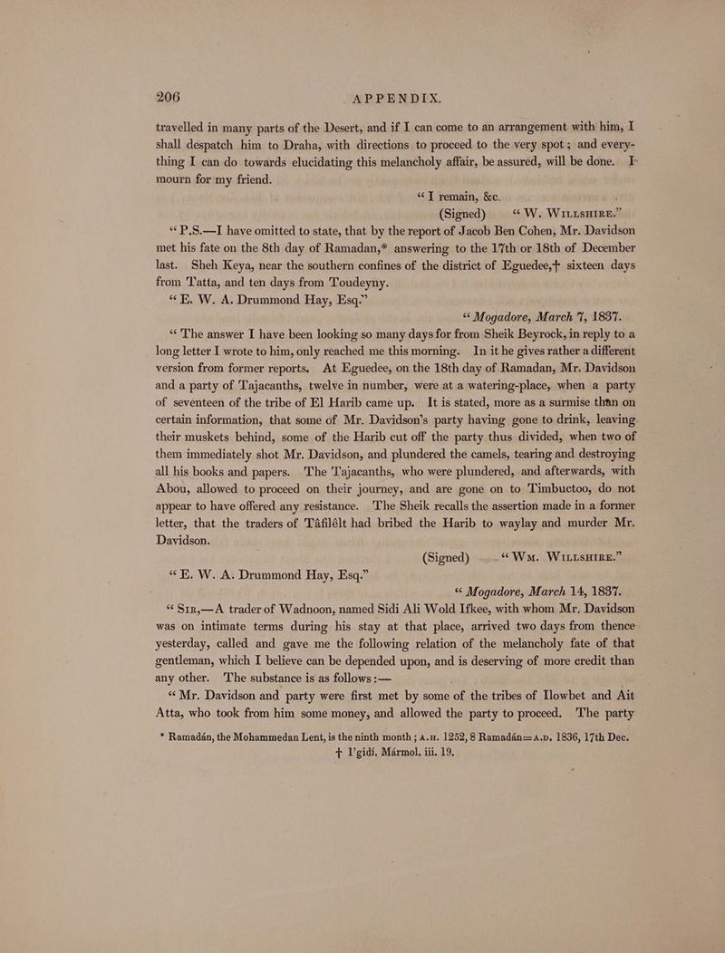 travelled in many parts of the Desert, and if I can come to an arrangement with him, I shall despatch him to Draha, with directions to proceed to the very spot ; and every- thing I can do towards elucidating this melancholy affair, be assured, will be done. I mourn for my friend. “ T remain, &amp;c. i (Signed) “W. WILLSHIRE.” *“‘ P.S.—I have omitted to state, that by the report of Jacob Ben Cohen, Mr. Davidson met his fate on the 8th day of Ramadan,* answering to the 17th or 18th of December last. Sheh Keya, near the southern confines of the district of Eguedee,+ sixteen days from Tatta, and ten days from Toudeyny. “i. W. A. Drummond Hay, Esq.” ‘** Mogadore, March 7, 1837. “‘ The answer I have been looking so many days for from Sheik Beyrock, in reply to a long letter I wrote to him, only reached me this morning. In it he gives rather a different version from former reports. At Eguedee, on the 18th day of Ramadan, Mr. Davidson and a party of Tajacanths, twelve in number, were at a watering-place, when a party of seventeen of the tribe of El Harib came up. It is stated, more as a surmise than on certain information, that some of Mr. Davidson’s party having gone to drink, leaving their muskets behind, some of the Harib cut off the party thus divided, when two of them immediately shot Mr. Davidson, and plundered the camels, tearing and destroying all his books and papers. The 'Tajacanths, who were plundered, and afterwards, with Abou, allowed to proceed on their journey, and are gone on to Timbuctoo, do not appear to have offered any resistance. The Sheik recalls the assertion made in a former letter, that the traders of Tafilélt had bribed the Harib to waylay and murder Mr. Davidson. (Signed) “Wa. WILLUsHIRE.” “ K, W. A. Drummond Hay, Esq.” ‘* Mogadore, March 14, 1837. ‘“ S1r,—A trader of Wadnoon, named Sidi Ali Wold Ifkee, with whom Mr. Davidson was on intimate terms during his stay at that place, arrived two days from thence yesterday, called and gave me the following relation of the melancholy fate of that gentleman, which I believe can be depended upon, and is deserving of more credit than any other. ‘The substance is as follows :— : “Mr. Davidson and party were first met by some of the tribes of Llowbet and Ait Atta, who took from him some money, and allowed the party to proceed. The party * Ramadan, the Mohammedan Lent, is the ninth month ; A.u. 1252,8 Ramadén=4.p, 1836, 17th Dec. + Vgidi, Marmol, iii. 19.