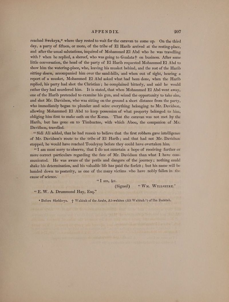 reached Swekeya,* where they rested to wait for the caravan to come up. On the third day, a party of fifteen, or more, of the tribe of El Harib arrived at the resting-place, and after the usual salutations, inquired of Mohammed El Abd who he was travelling with ? when he replied, a shereef, who was going to Gualata+ on business. After some little conversation, the head of the party of El] Harib requested Mohammed El Abd to show him the watering-place, who, leaving his musket behind, and the rest of the Harib sitting down, accompanied him over the sand-hills, and when out of sight, hearing a report of a musket, Mohammed EI] Abd asked what had been done, when the Harib replied, his party had shot the Christian ; he complained bitterly, and said he would rather they had murdered him. It is stated, that when Mohammed El Abd went away, ‘one of the Harib pretended to examine his gun, and seized the opportunity to take aim, and shot Mr. Davidson, who was sitting on the ground a short distance from the party, who immediately began to plunder and seize everything belonging to Mr. Davidson, allowing Mohammed El] Abd to keep possession of what property belonged to him, obliging him first to make oath on the Koran. That the caravan was not met by the Harib, but has gone on to Timbuctoo, with which Abou, the companion of Mr. Davidson, travelled. “Sidi Ali added, that he had reason to believe that the first robbers gave intelligence of Mr. Davidson’s route to the tribe of El Harib; and that had not Mr. Davidson stopped, he would have reached Toudeyny before they could have overtaken him. “TI am most sorry to observe, that I do not entertain a hope of receiving further or more correct particulars regarding the fate of Mr. Davidson than what I have com- municated. He was aware of the perils and dangers of the journey ; nothing could shake his determination, and his valuable life has paid the forfeit ; but his name will be handed down to posterity, as one of the many victims who have nobly fallen in the cause of science. “T am, &amp;c. (Signed ) “Wa. WILLSHIRE.” «E. W. A. Drummond Hay, Esq.” * Before Shehkeya. + Waldtah of the Arabs, Ai-weldten (Ait Walatah ?) of Ibn Batutah,