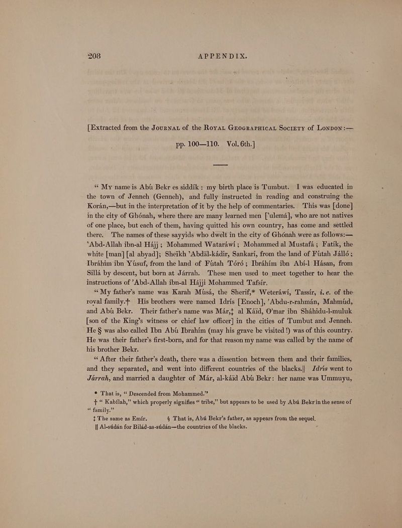[ Extracted from the Journat of the Royat Grocrapuicat Society of Lonpon :— pp. 100—110. Vol. 6th.] ** My name is Abt Bekr es siddik: my birth place is Tumbut. I was educated in the town of Jenneh (Genneh), and fully instructed in reading and construing the Koran,—but in the interpretation of it by the help of commentaries. This was [done] in the city of Ghénah, where there are many learned men [’ulem4], who are not natives of one place, but each of them, having quitted his own country, has come and settled there. 'The names of these sayyids who dwelt in the city of Ghénah were as follows: — °Abd-Allah ibn-al Hajj ; Mohammed Watarawi; Mohammed al Mustafa; Fatik, the white [man] [al abyad]; Sheikh ’Abdal-kadir, Sankari, from the land of Futah Jallo ; Ibrahim ibn Yusuf, from the land of Fitah Tord; Ibrahim ibn Abi-l] Hasan, from Silla by descent, but born at Jérrah. These men used to meet together to hear the instructions of ’Abd-Allah ibn-al H4jji Mohammed Tafsir. “‘ My father’s name was Karah Misa, the Sherif,* Weterawi, Tassir, i.e. of the roval family. His brothers were named Idris [Enoch], ’Abdu-r-rahman, Mahmid, and Abu Bekr. Their father’s name was Mar, al Kaid, O’mar ibn Shahidu-l-muluk [son of the King’s witness or chief law officer] in the cities of Tumbut and Jenneh. He § was also called Ibn Abu Ibrahim (may his grave be visited !) was of this country. He was their father’s first-born, and for that reason my name was called by the name of his brother Bekr. «« After their father’s death, there was a dissention between them and their families, and they separated, and went into different countries of the blacks.|| Jdres went to Jarrah, and married a daughter of Mar, al-kaid Abt Bekr: her name was Ummuyu, * That is, “ Descended from Mohammed.” + “ Kabflah,” which properly signifies “ tribe,” but appears to be used by Abt Bekr in the sense of *¢ family.” t The same as Emir. § That is, Aba Bekr’s father, as appears from the sequel. || Al-sidén for Biléd-as-sidén—the countries of the blacks. ,