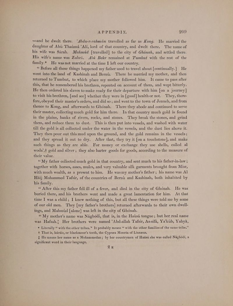—and he dwelt there. Abdu-r-rahmdn travelled as far as Kong. He married the daughter of Aba Thaima ’Alf, lord of that country, and dwelt there. The name of his wife was Sérah. Mahméd [travelled] to the city of Ghénah, and settled there. His wife’s name was Zuhré. Abé Bekr remained at Tumbut with the rest of the family.* He wasnot married at the time I left our country. “¢ Before all these things happened my father used to travel about [continually.] He went into the land of Kashinah and Bernt. There he married my mother, and then returned to Tumbut, to which place my mother followed him. It came to pass after this, that he remembered his brethren, repented on account of them, and wept bitterly. He then ordered his slaves to make ready for their departure with him [on a journey] to visit his brethren, [and see] whether they were in [good] health or not. They, there- fore, obeyed their master’s orders, and did so ; and went to the town of Jenneh, and from thence to Kong, and afterwards to Ghénah. There they abode and continued to serve their master, collecting much gold for him there. In that country much gold is found in the plains, banks of rivers, rocks, and stones. They break the stones, and grind them, and reduce them to dust. This is then put into vessels, and washed with water till the gold is all collected under the water in the vessels, and the dust lies above it. They then pour out this mud upon the ground, and the gold remains in the vessels; and they spread it out to dry. After that, they try it [on a touchstone], and make such things as they are able. For money or exchange they use shells, called al woda’,t gold and silver; they also barter goods for goods, according to the measure of their value. ‘‘ My father collected much gold in that country, and sent much to his father-in-law ; together with horses, asses, mules, and very valuable silk garments brought from Misr, with much wealth, as a present to him. He wasmy mother’s father; his name was Al Haij Mohammed Tafsir, of the countries of Berni and Kashinah, both inhabited by his family. ** After this my father fell ill of a fever, and died in the city of Ghonah. He was buried there, and his brothers went and made a great lamentation for him. At that time I was a child; I knew nothing of this, but all these things were told me by some of our old men. They [my father’s brothers] returned afterwards to their own dwell- ings, and Mahmud [alone] was left in the city of Ghonah. ** My mother’s name was Naghddi, that is, in the Hatis4 tongue; but her real name was Hafsah.; Her brothers were named ’Abd-allah Tafsir, As-sifa, Ya’kub, Yahya, * Literally “ with the other tribes.” It probably means “ with the other families of the same tribe.” + That is, kaértis, or blackmoor’s teeth, the Cypreea Moneta of Linneus. t He means her name as a Mohammedan; by her countrymen of Hatis4 she was called Néghddi, a significant word in their language, Qk