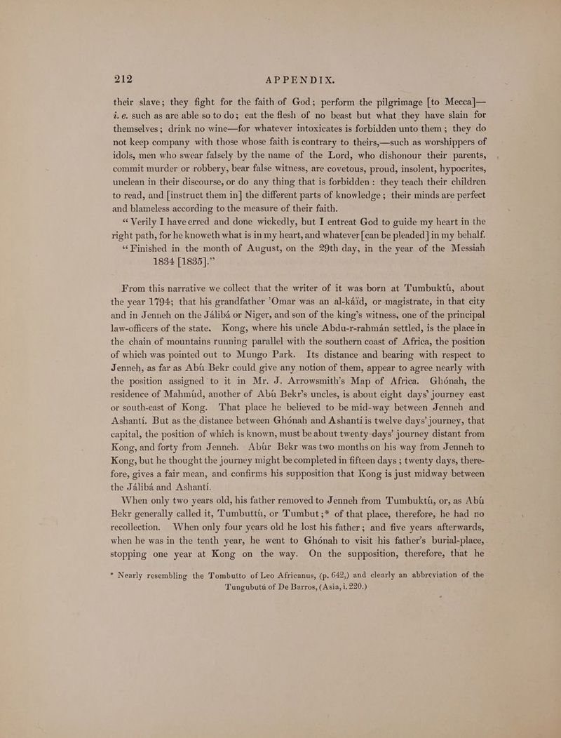 their slave; they fight for the faith of God; perform the pilgrimage [to Mecca]— i. e. such as are able so to do; eat the flesh of no beast but what they have slain for themselves; drink no wine—for whatever intoxicates is forbidden unto them; they do not keep company with those whose faith is contrary to theirs,—such as worshippers of idols, men who swear falsely by the name of the Lord, who dishonour their parents, commit murder or robbery, bear false witness, are covetous, proud, insolent, hypocrites, unclean in their discourse, or do any thing that is forbidden: they teach their children to read, and [instruct them in] the different parts of knowledge ; their minds are perfect and blameless according to the measure of their faith. “Verily I haveerred and done wickedly, but I entreat God to guide my heart in the right path, for he knoweth what is in my heart, and whatever [can be pleaded ] in my behalf. ‘‘ Finished in the month of August, on the 29th day, in the year of the Messiah 1834 [1835].” From this narrative we collect that the writer of it was born at Tumbukti, about the year 1794; that his grandfather Omar was an al-kaid, or magistrate, in that city and in Jenneh on the Jaliba or Niger, and son of the king’s witness, one of the principal law-officers of the state. Kong, where his uncle Abdu-r-rahman settled, is the place in the chain of mountains running parallel with the southern coast of Africa, the position of which was pointed out to Mungo Park. Its distance and bearing with respect to Jenneh, as far as Abt Bekr could give any notion of them, appear to agree nearly with the position assigned to it in Mr. J. Arrowsmith’s Map of Africa. Ghonah, the residence of Mahmid, another of Abt Bekr’s uncles, is about eight days’ journey east or south-east of Kong. That place he believed to be mid-way between Jenneh and Ashanti. But as the distance between Ghonah and Ashanti is twelve days’ journey, that capital, the position of which is known, must be about twenty days’ journey distant from Kong, and forty from Jenneh. Abtr Bekr was two months on his way from Jenneh to Kong, but he thought the journey might be completed in fifteen days ; twenty days, there- fore, gives a fair mean, and confirms his supposition that Kong is just midway between the Jalibé and Ashanti. When only two years old, his father removed to Jenneh from Tumbuktt, or, as Aba Bekr generally called it, Tumbutti, or Tumbut;* of that place, therefore, he had no recollection. When only four years old he lost his father; and five years afterwards, when he was in the tenth year, he went to Ghonah to visit his father’s burial-place, stopping one year at Kong on the way. On the supposition, therefore, that he * Nearly resembling the Tombutto of Leo Africanus, (p. 642,) and clearly an abbreviation of the Tungubuté of De Barros, (Asia, i. 220.)