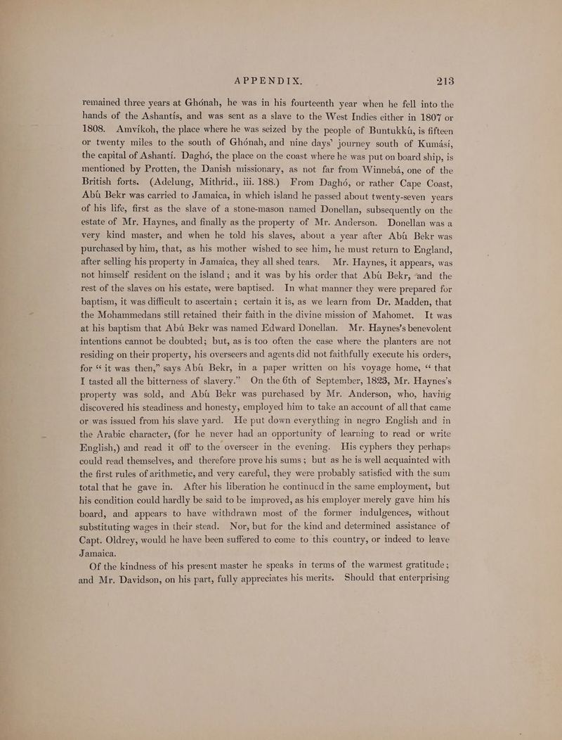 remained three years at Ghénah, he was in his fourteenth year when he fell into the hands of the Ashantis, and was sent as a slave to the West Indies either in 1807 or 1808. Amvikoh, the place where he was seized by the people of Buntukk4, is fifteen or twenty miles to the south of Ghonah, and nine days’ journey south of Kumasi, the capital of Ashanti. Daghd, the place on the coast where he was put on board ship, is mentioned by Protten, the Danish missionary, as not far from Winnebd, one of the British forts. (Adelung, Mithrid., iii. 188.) From Daghé, or rather Cape Coast, Abt Bekr was carried to Jamaica, in which island he passed about twenty-seven years of his life, first as the slave of a stone-mason named Donellan, subsequently on the estate of Mr. Haynes, and finally as the property of Mr. Anderson. Donellan was a very kind master, and when he told his slaves, about a year after Abu Bekr was purchased by him, that, as his mother wished to see him, he must return to England, after selling his property in Jamaica, they all shed tears. Mr. Haynes, it appears, was not himself resident on the island ; and it was by his order that Abu Bekr, “and the rest of the slaves on his estate, were baptised. In what manner they were prepared for baptism, it was difficult to ascertain; certain it is, as we learn from Dr. Madden, that the Mohammedans still retained their faith in the divine mission of Mahomet. It was at his baptism that Aba Bekr was named Edward Donellan. Mr. Haynes’s benevolent intentions cannot be doubted; but, as is too often the case where the planters are not residing on their property, his overseers and agents did not faithfully execute his orders, for “it was then,” says Aba Bekr, in a paper written on his voyage home, “ that I tasted all the bitterness of slavery.” On the 6th of September, 1823, Mr. Haynes’s property was sold, and Aba Bekr was purchased by Mr. Anderson, who, having discovered his steadiness and honesty, employed him to take an account of all that came or was issued from his slave yard. He put down everything in negro English and in the Arabic character, (for he never had an opportunity of learning to read or write English,) and read it off to the overseer in the evening. His cyphers they perhaps could read themselves, and therefore prove his sums; but as he is well acquainted with the first rules of arithmetic, and very careful, they were probably satisfied with the sum total that he gave in. After his liberation he continued in the same employment, but his condition could hardly be said to be improved, as his employer merely gave him his board, and appears to have withdrawn most of the former indulgences, without substituting wages in their stead. Nor, but for the kind and determined assistance of Capt. Oldrey, would he have been suffered to come to this country, or indeed to leave Jamaica. Of the kindness of his present master he speaks in terms of the warmest gratitude ; and Mr. Davidson, on his part, fully appreciates his merits. Should that enterprising