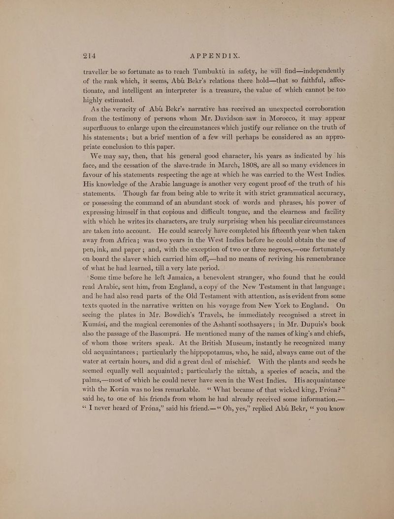traveller be so fortunate as to reach Tumbukti in safety, he will find—independently of the rank which, it seems, Abi Bekr’s relations there hold—that so faithful, affec- tionate, and intelligent an interpreter is a treasure, the value of which cannot be too highly estimated. : As the veracity of Abi Bekr’s narrative has received an unexpected corroboration from the testimony of persons whom Mr. Davidson: saw in Morocco, it may appear superfluous to enlarge upon the circumstances which justify our reliance on the truth of his statements; but a brief mention of a few will perhaps be considered as an appro- priate conclusion to this paper. We may say, then, that his general good character, his years as indicated by his face, and the cessation of the slave-trade in March, 1808, are all so many evidences in favour of his statements respecting the age at which he was carried to the West Indies. His knowledge of the Arabic language is another very cogent proof of the truth of his statements. ‘Though far from being able to write it with strict grammatical accuracy, or possessing the command of an abundant stock of words and phrases, his power of expressing himself in that copious and difficult tongue, and the clearness and facility with which he writes its characters, are truly surprising when his peculiar circumstances are taken into account. He could scarcely have completed his fifteenth year when taken away from Africa; was two years in the West Indies before he could obtain the use of pen, ink, and paper; and, with the exception of two or three negroes,—one fortunately on beard the slaver which carried him off,—had no means of reviving his remembrance of what he had learned, till a very late period. Some time before he left Jamaica, a benevolent stranger, who found that he could read Arabic, sent him, from England, acopy of the New Testament in that language; and he had also read parts of the Old Testament with attention, asis evident from some texts quoted in the narrative written on his voyage from New York to England. On seeing the plates in Mr. Bowdich’s Travels, he immediately recognised a street in Kumasi, and the magical ceremonies of the Ashanti soothsayers; in Mr. Dupuis’s book also the passage of the Basompra. He mentioned many of the names of king’s and chiefs, of whom those writers speak. At the British Museum, instantly he recognized many old acquaintances ; particularly the hippopotamus, who, he said, always came out of the water at certain hours, and did a great deal of mischief. With the plants and seeds he seemed equally well acquainted; particularly the nittah, a species of acacia, and the palms,—most of which he could never have seen in the West Indies. His acquaintance with the Koran was no less remarkable. ‘ What became of that wicked king, Frona?” said he, to one of his friends from whom he had already received some information.— ** T never heard of Frona,” said his friend.—‘ Oh, yes,” replied Aba Bekr, ‘ you know