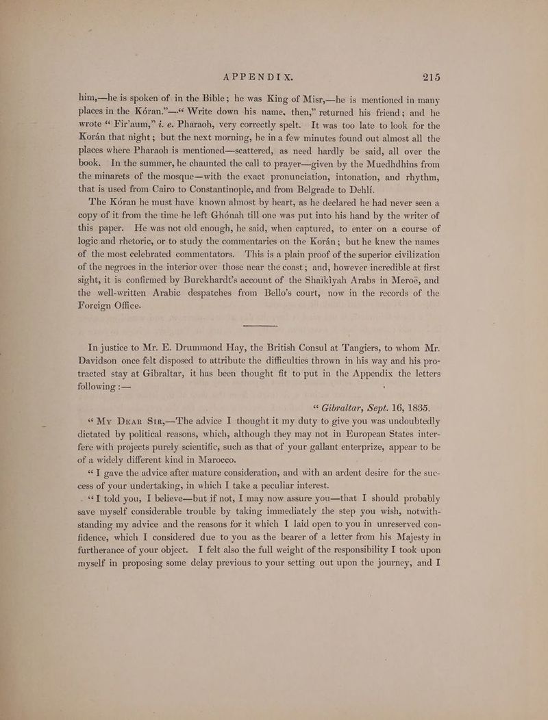 him,—he is spoken of in the Bible; he was King of Misr,—he is mentioned in many places in the Kéran.”—-* Write down his name, then,” returned his friend; and he wrote “ Fir’aum,” 7. e. Pharaoh, very correctly spelt. It was too late to look for the Koran that night; but the next morning, he ina few minutes found out almost all the places where Pharaoh is mentioned—scattered, as need hardly be said, all over the book. In the summer, he chaunted the call to prayer—given by the Muedhdhins from the minarets of the mosque—with the exact pronunciation, intonation, and rhythm, that is used from Cairo to Constantinople, and from Belgrade to Dehli. The Koran he must have known almost by heart, as he declared he had never seen a copy of it from the time he left Ghonah till one was put into his hand by the writer of this paper. He was not old enough, he said, when captured, to enter on a course of logic and rhetoric, or to study the commentaries on the Kor4n; but he knew the names of the most celebrated commentators. This is a plain proof of the superior civilization of the negroes in the interior over those near the coast; and, however incredible at first sight, it is confirmed by Burckhardt’s account of the Shaikiyah Arabs in Meroe, and the well-written Arabic despatches from Bello’s court, now in the records of the Foreign Office. In justice to Mr. KE. Drummond Hay, the British Consul at Tangiers, to whom Mr. Davidson once felt disposed to attribute the difficulties thrown in his way and his pro- tracted stay at Gibraltar, it has been thought fit to put in the Appendix the letters following :— , “ Gibraltar, Sept. 16, 1835. “My Dear Str,—The advice I thought it my duty to give you was undoubtedly dictated by political reasons, which, although they may not in European States inter- fere with projects purely scientific, such as that of your gallant enterprize, appear to be of a widely different kind in Marocco. “© T gave the advice after mature consideration, and with an ardent desire for the suc- cess of your undertaking, in which I take a peculiar interest. . J told you, I believe—but if not, I may now assure you—that I should probably save myself considerable trouble by taking immediately the step you wish, notwith- standing my advice and the reasons for it which I laid open to you in unreserved con- fidence, which I considered due to you as the bearer of a letter from his Majesty in furtherance of your object. I felt also the full weight of the responsibility I took upon myself in proposing some delay previous to your setting out upon the journey, and I