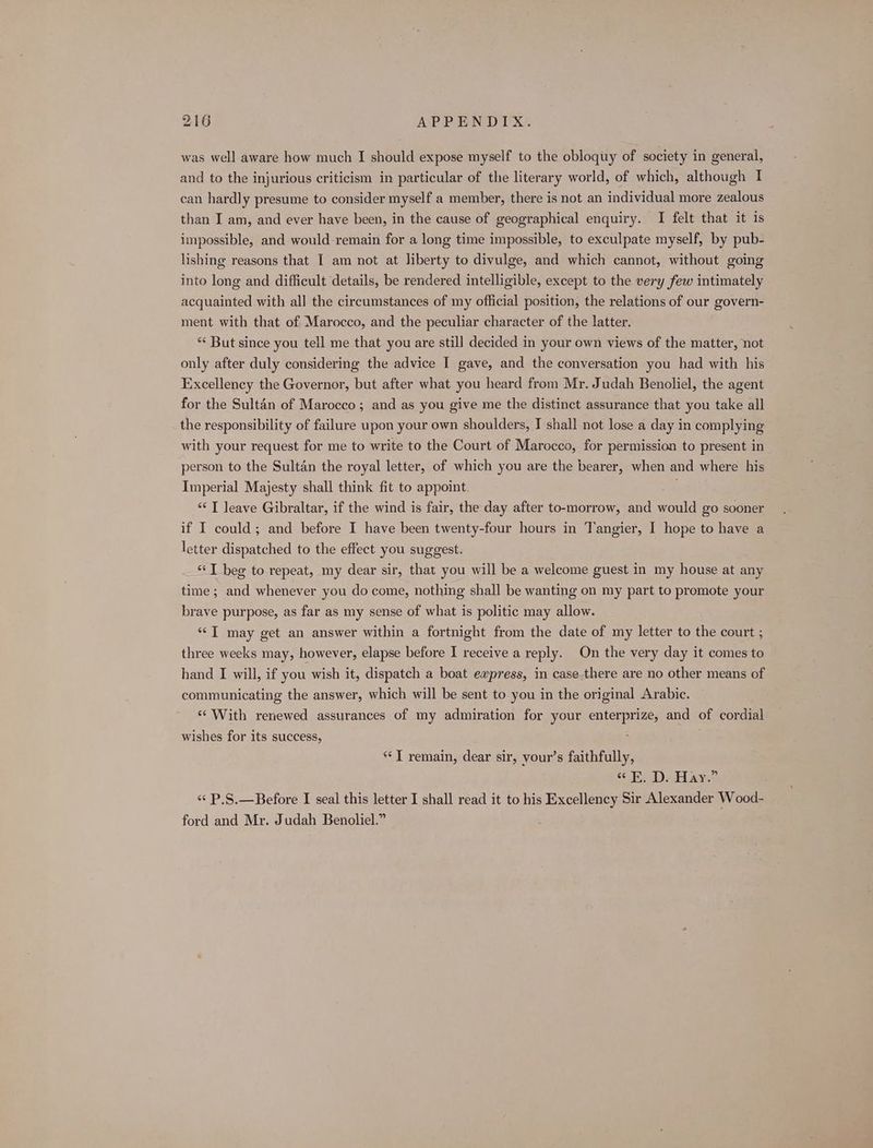 was well aware how much I should expose myself to the obloquy of society in general, and to the injurious criticism in particular of the literary world, of which, although I can hardly presume to consider myself a member, there is not an individual more zealous than I am, and ever have been, in the cause of geographical enquiry. I felt that it is impossible, and would-remain for a long time impossible, to exculpate myself, by pub- lishing reasons that I am not at liberty to divulge, and which cannot, without going into long and difficult details, be rendered intelligible, except to the very few intimately acquainted with all the circumstances of my official position, the relations of our govern- ment with that of Marocco, and the peculiar character of the latter. “< But since you tell me that you are still decided in your own views of the matter, not only after duly considering the advice I gave, and the conversation you had with his Excellency the Governor, but after what you heard from Mr. Judah Benoliel, the agent for the Sultan of Marocco ; and as you give me the distinct assurance that you take all the responsibility of failure upon your own shoulders, I shall not lose a day in complying with your request for me to write to the Court of Marocco, for permission to present in person to the Sultan the royal letter, of which you are the bearer, when and where his Imperial Majesty shall think fit to appoint. “<I leave Gibraltar, if the wind is fair, the day after to-morrow, and would go sooner if I could; and before I have been twenty-four hours in Tangier, I hope to have a letter dispatched to the effect you suggest. “I beg to repeat, my dear sir, that you will be a welcome guest in my house at any time; and whenever you do come, nothing shall be wanting on my part to promote your brave purpose, as far as my sense of what is politic may allow. “<I may get an answer within a fortnight from the date of my letter to the court ; three weeks may, however, elapse before I receive a reply. On the very day it comes to hand I will, if you wish it, dispatch a boat express, in case there are no other means of communicating the answer, which will be sent to you in the original Arabic. ‘“ With renewed assurances of my admiration for your enterprize, and of cordial wishes for its success, : **T remain, dear sir, your’s faithfully, HDs ager «¢ P.S.—Before I seal this letter I shall read it to his Excellency Sir Alexander Wood- ford and Mr. Judah Benoliel.”