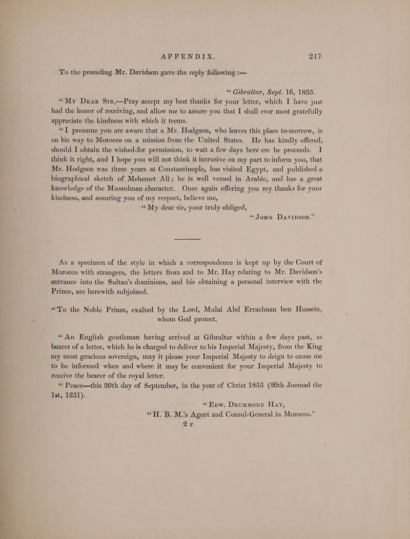 es To the preceding Mr. Davidson gave the reply following :— ** Gibraltar, Sept. 16, 1835. “My Dear S1r,—Pray accept my best thanks for your letter, which I have just had the honor of receiving, and allow me to assure you that I shall ever most gratefully appreciate the kindness with which it teems. “IT presume you are aware that a Mr. Hodgson, who leaves this place to-morrow, is on his way to Morocco on a mission from the United States. He has kindly offered, should I obtain the wished-for permission, to wait a few days here ere he proceeds. I think it right, and I hope you will not think it intrusive on my part to inform you, that Mr. Hodgson was three years at Constantinople, has visited Egypt, and published a knowledge of the Mussulman character. Once again offering you my thanks for your kindness, and assuring you of my respect, believe me, My dear sir, your truly obliged, * Joun Davipson.” As a specimen of the style in which a correspondence is kept up by the Court of Morocco with strangers, the letters from and to Mr. Hay relating to Mr. Davidson’s Prince, are herewith subjoined. “To the Noble Prince, exalted by the Lord, Mulai Abd Errachnan ben Hussein, whom God protect. “An English gentleman having arrived at Gibraltar within a few days past, as bearer of a letter, which he is charged to deliver to his Imperial Majesty, from the King my most gracious sovereign, may it please your Imperial Majesty to deign to cause me to be informed when and where it may be convenient for your Imperial Majesty to receive the bearer of the royal letter. “ Peace—this 20th day of September, in the year of Christ 1835 (26th Joomad the Ist, 1251). “Epw. Drummonp Hay, ‘H, B. M.’s Agent and Consul-General in Morocco.” 2F