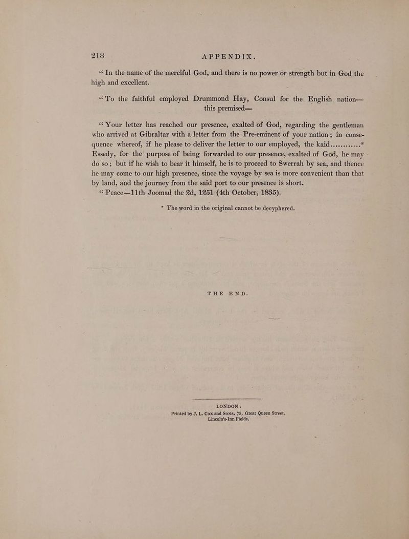 “In the name of the merciful God, and there is no power or strength but in God the high and excellent. ‘*To the faithful employed Drummond Hay, Consul for the English nation— this premised— ** Your letter has reached our presence, exalted of God, regarding the gentleman who arrived at Gibraltar with a letter from the Pre-eminent of your nation; in conse- quence whereof, if he please to deliver the letter to our employed, the kaid............ * Essedy, for the purpose of being forwarded to our presence, exalted of God, he may do so; but if he wish to bear it himself, he is to proceed to Swerrah by sea, and thence he may come to our high presence, since the voyage by sea is more convenient than that by land, and the journey from the said port to our presence is short. *¢ Peace—11th Joomad the 2d, 1251 (4th October, 1835). * The word in the original cannot be decyphered. THE END. LONDON: Printed by J. L. Cox and Sons, 75, Great Queen Street, Lincoln’s-Inn Fields.