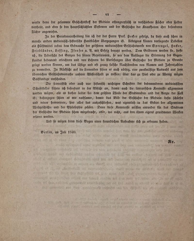 wurde denn der geſammte Geſchichtsſtoff der Medien ethnographiſch in verſchiedene Fächer oder Felder vertheilt, und eben ſo den hauptſächlichſten Syſtemen und der Geſchichte der Krankheiten ihre besen Fächer angewieſen. a In der Periodeneintheilung bin ich der des Herrn Prof. Hecker gefolgt, da dieſe auch ſchon in manche andere mediciniſch-hiſtoriſche Handbücher übergegangen iſt. Uebrigens können vorliegende Tabellen als Hülfsmittel neben dem Gebrauche der größeren mediciniſchen Geſchichtswerke von Sprengel, Hecker, Friedländer, Leſſing, Iſenſee u. A. mit Erfolg benutzt werden. Dem Geübteren werden ſie, hoffe ich, die Ueberſicht des Ganzen bei feinen Repetitionen, fo wie dem Anfänger die Erlernung des Gegen⸗ ſtandes bedeutend erleichtern und von Lehrern bei Vorleſungen über Geſchichte der Mediecin zu Grunde gelegt werden können, um das läſtige und oft genug falſche Nachſchreiben von Namen und Jahreszahlen zu vermeiden. In Rückſicht auf die Lernenden ſchien es auch nöthig, eine zweckmäßige Auswahl aus dem überreichen Geſchichtsvorrathe unſerer Wiſſenſchaft zu enz über das zu Viel oder zu Wenig mögen Sachkundige entſcheiden. 5 Die ſcientiſiſch oder auch nur hiſtoriſch wichtigen Schriften der bedeutenderen mediciniſchen Schriftſteller führte ich beſonders in der Abſicht an, damit auch die literariſchen Kentniſſe allgemeiner werden mögen, als es bisher leider bei dem größten Theile der Studirenden und der Aerzte der Fall iſt; dahingegen ſchien es mir rathſamer, damit das Bild der Geſchichte der Mediein deſto ſchärfer und reiner hervortrete, hier alles das auszuſchließen, was eigentlich in das Gebiet der allgemeinen Weltgeſchichte und der Philoſophie gehört. Denn dieſe Kenntniſſe müſſen entweder für das Studium der Geſchichte der Mediein ſchon mitgebracht, oder, wo nicht, aus den ihnen eigens gewidmeten Werken erlernt werden. Und ſo mögen denn dieſe Bogen einer frundüchen Arinabehe. 10 zu erfreuen haben. Berlin, im Juli 1840. Kr. 0