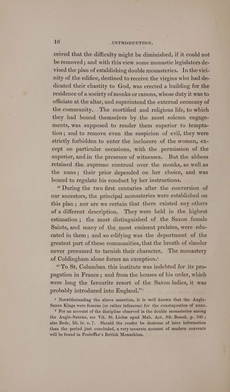 ceived that the difficulty might be diminished, if it could not be removed ; and with this view some monastic legislators de- vised the plan of establishing double monasteries. In the vici- nity of the edifice, destined to receive the virgins who had de- dicated their chastity to God, was erected a building for the residence of a society of monks or canons, whose duty it was to officiate at the altar, and superintend the external economy of the community. The mortified and religious life, to which they had bound themselves by the most solemn engage- ments, was supposed to render them superior to tempta- tion; and to remove even the suspicion of evil, they were strictly forbidden to enter the inclosure of the women, ex- cept on particular occasions, with the permission of the superior, and in the presence of witnesses. But the abbess retained the supreme controul over the monks, as well as the nuns; their prior depended on her choice, and was bound to regulate his conduct by her instructions. “During the two first centuries after the conversion of our ancestors, the principal monasteries were established on this plan; nor are we certain that there existed any others of a different description. They were held in the highest estimation ; the most distinguished of the Saxon female Saints, and many of the most eminent prelates, were edu- cated in them; and so edifying was the deportment of the greatest part of these communities, that the breath of slander never presumed to tarnish their character. ‘The monastery of Coldingham alone forms an exception. ' “To St. Columban this institute was indebted for its pro- pagation in France; and from the houses of his order, which were long the favourite resort of the Saxon ladies, it was probably introduced into England.” 1 Notwithstanding the above assertion, it is well known that the Anglo- Saxon Kings were famous (or rather infamous) for the constupration of nuns. 2 For an account of the discipline observed in the double monasteries among the Anglo-Saxons, see Vit. St. Liobe apud Mab. Act. SS. Bened. p. 246; also Bede, lib. iv. c. 7. Should the reader be desirous of later information than the period just concluded, a very accurate account of modern convents will be found in Fosbrdke’s British Monachism.