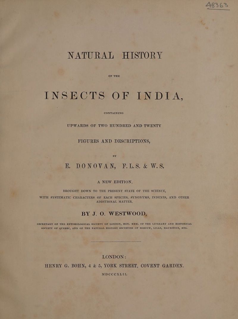 NATURAL HISTORY OF THE INSECTS OF LNDIA, CONTAINING UPWARDS OF TWO HUNDRED AND TWENTY FIGURES AND DESCRIPTIONS, BY kK. DONOVAN, F.LS8. &amp; W.S, A NEW EDITION, BROUGHT DOWN TO THE PRESENT STATE OF THE SCIENCE, WITH SYSTEMATIC CHARACTERS OF EACH SPECIES, SYNONYMS, INDEXES, AND OTHER ADDITIONAL MATTER, BY J. O. WESTWOOD, SECRETARY OF THE ENTOMOLOGICAL SOCIETY OF LONDON, HON. MEM. OF THE LITERARY AND HISTORICAL SOCIETY OF QUEBEC, AND OF THE NATURAL HISTORY SOCIETIES OF MOSCOW, LILLE, MAURITIUS, ETC. LONDON: MDCCCXLII. NL Eat aes