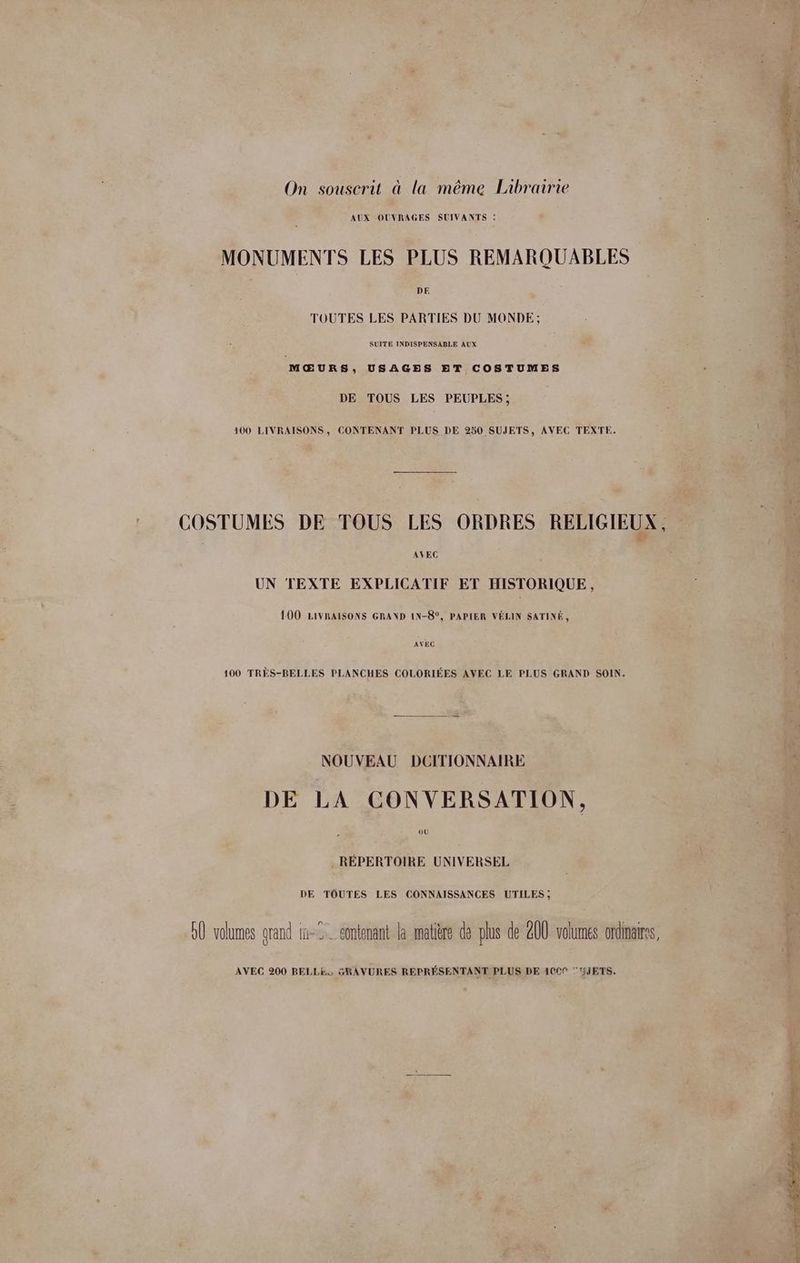 On souscrit à la même Librairie AUX OUVRAGES SUIVANTS : MONUMENTS LES PLUS REMARQUABLES DE TOUTES LES PARTIES DU MONDE; SUITE INDISPENSABLE AUX MŒURS, USAGES ET COSTUMES DE TOUS LES PEUPLES; 100 LIVRAISONS, CONTENANT PLUS DE 250 SUJETS, AVEC TEXTE. AVEC UN TEXTE EXPLICATIF ET HISTORIQUE, 100 LIVRAISONS GRAND IN-8°, PAPIER VÉLIN SATINÉ, AVEC 100 TRÈS-BELLES PLANCHES COLORIÉES AVEC LE PLUS GRAND SOIN. NOUVEAU DCITIONNAIRE DE LA CONVERSATION, où . RÉPERTOIRE UNIVERSEL DE TOUTES LES CONNAISSANCES UTILES; GÛ volumes grand in-2. contenant la matière de plus de 200 volumes ordinaires, AVEC 200 BELLE, GRAVURES REPRÉSENTANT PLUS DE 1009 'Y5jETS.