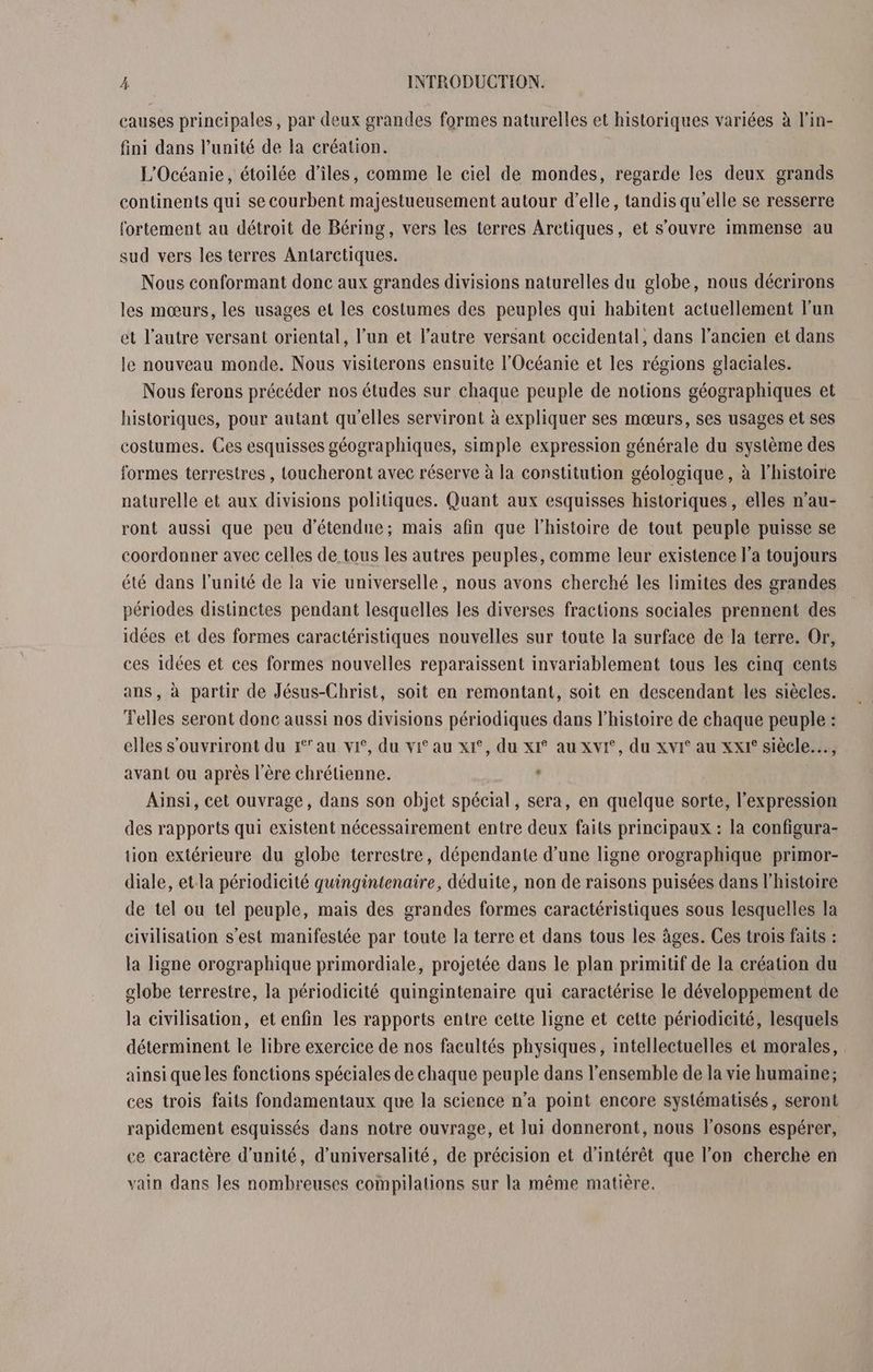 causes principales, par deux grandes formes naturelles et historiques variées à l'in- fini dans l'unité de la création. L'Océanie, étoilée d'îles, comme le ciel de mondes, regarde les deux grands continents qui se courbent majestueusement autour d'elle, tandis qu'elle se resserre fortement au détroit de Béring, vers les terres Aretiques, et s'ouvre immense au sud vers les terres Antarctiques. Nous conformant donc aux grandes divisions naturelles du globe, nous déerirons les mœurs, les usages et les costumes des peuples qui habitent actuellement l'un et l’autre versant oriental, l’un et l’autre versant occidental, dans l’ancien et dans le nouveau monde. Nous visiterons ensuite l'Océanie et les régions glaciales. Nous ferons précéder nos études sur chaque peuple de notions géographiques et historiques, pour autant qu'elles serviront à expliquer ses mœurs, ses usages et ses costumes. Ces esquisses géographiques, simple expression générale du système des formes terrestres , toucheront avec réserve à la constitution géologique, à l’histoire naturelle et aux divisions politiques. Quant aux esquisses historiques, elles n’au- ront aussi que peu d’étendue; mais afin que l'histoire de tout peuple puisse se coordonner avec celles de tous les autres peuples, comme leur existence l’a toujours été dans l'unité de la vie universelle, nous avons cherché les limites des grandes périodes distinctes pendant lesquelles les diverses fractions sociales prennent des idées et des formes caractéristiques nouvelles sur toute la surface de la terre. Or, ces idées et ces formes nouvelles reparaissent invariablement tous les cinq cents ans, à partir de Jésus-Christ, soit en remontant, soit en descendant les siècles. Telles seront donc aussi nos divisions périodiques dans l’histoire de chaque peuple : elles s’ouvriront du j1°'au vi, du vit au x1°, du xI° au xvi°, du xvI° au xxI° siècle…, avant ou après l'ère chrétienne. , Ainsi, cet ouvrage, dans son objet spécial, sera, en quelque sorte, l'expression des rapports qui existent nécessairement entre deux faits principaux : la configura- tion extérieure du globe terrestre, dépendante d’une ligne orographique primor- diale, et.la périodicité quingintenaire, déduite, non de raisons puisées dans l’histoire de tel ou tel peuple, mais des grandes formes caractéristiques sous lesquelles la civilisation s’est manifestée par toute la terre et dans tous les âges. Ces trois faits : la ligne orographique primordiale, projetée dans le plan primitif de la création du globe terrestre, la périodicité quingintenaire qui caractérise le développement de la civilisation, et enfin les rapports entre cette ligne et cette périodicité, lesquels déterminent le libre exercice de nos facultés physiques, intellectuelles et morales, ainsi que les fonctions spéciales de chaque peuple dans l’ensemble de la vie humaine; ces trois faits fondamentaux que la science n’a point encore systématisés , seront rapidement esquissés dans notre ouvrage, et lui donneront, nous l'osons espérer, ce caractère d'unité, d'universalité, de précision et d'intérêt que l’on cherche en vain dans les nombreuses compilations sur la même matière.