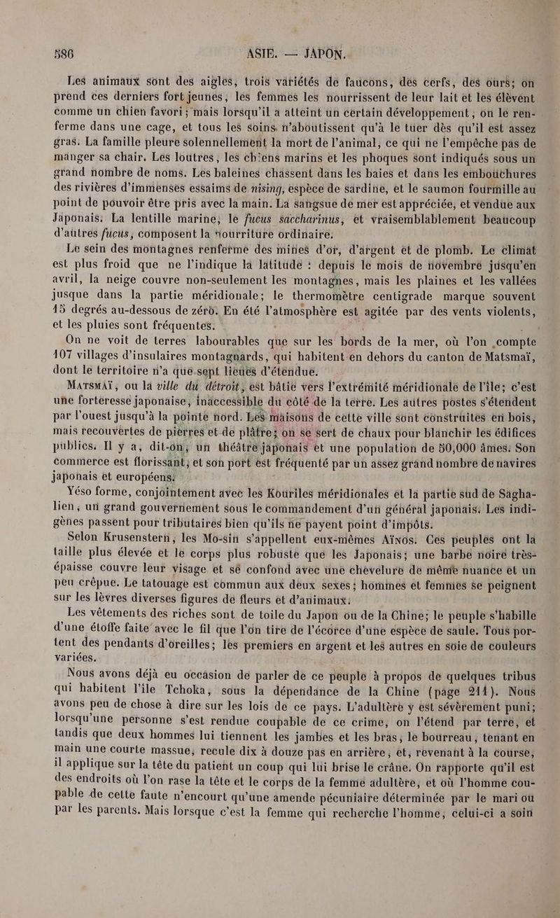 Les animaux sont des aigles, trois variétés de faucons, des cerfs, dés ours: on prend ces derniers fort jeunes, les femmes les nourrissent de leur lait et les élèvent comme un chien favori; mais lorsqu'il à atteint un certain développement, on le ren: ferme dans une cage, et tous les soins n’aboutissent qu'à le tüer dès qu’il est assez gras, La famille pleure solennellement la mort de l'animal, ce qui ne l'empêche pas de manger sa chair. Les loutres, les chiens marins et les phoques sont indiqués sous un grand nombre de noms. Les baleines chassent dans les baies et dans les emboüthures des rivières d'immenses essaims de nising, espèce de sardine, et le saumon fourmille au point de pouvoir être pris avec la main. La sangsue de mer est appréciée, et vendue aux Japonais: La lentille marine, le fucus Saccharinus, et vraisemblablement beaucoup d’autres fucus, composent la fourriture ordinaire. Le sein des montagnes renferme des mines d’or, d'argent et de plomb. Le climat est plus froid que ne l'indique la latitude : depuis le mois de novembre jusqu’en avril, la neige couvre non-seulement les montagnes, mais les plaines et les vallées jusque dans la partie méridionale; le thermomètre centigrade marque souvent 15 degrés au-dessous de zéro. En été l'atmosphère est agitée par des vents violents, et les pluies sont fréquentes. | On ne voit de terres labourables que sur les bords de la mer, où l’on compte 107 villages d’insulaires montagnards, qui habitent-en dehors du canton de Matsmaï, dont le territoire n’a que.sept lièues d’étendue. MarsmAï, ou la ville du détroit, est bâtie vers l'extrémité méridionale de l'ile: c’est une forteresse japonaise, inaccessible du côté de la térre. Les autres postes s'étendent par l'ouest jusqu’à la pointe nord. LeS maisons de cette ville sont construites en bois, mais recouvertes de pierres et de plâtre; on se sert de chaux pour blanchir les édifices publics, Il ÿ a, dit-on, un théâtréjäponais et une population de 50,000 âmes: Son commerce est florissant; et son port ëst fréquenté par un assez grand nombre de navires japonais et européens: Yéso forme, conjointement avec les Kouriles méridionales et là partie sud de Sägha- lien ; un grand gouvernement sous le commandement d'u général japonais: Les indi- gènes passent pour tributaires bien qu'ils ne payent point d'impôts. Selon Krusenstern, les Mo-sin s'appellent eux-mêmes Aïnos: Ces peuples ont la taille plus élevée et le corps plus robuste que les Japonais: une barbe noire très- épaisse couvre leur visage et sé confond avec une chevelure de même nuañce et un peu crêpue. Le tatouage est commun aux deux sexes ; homimes et femmes $e peignent sur les lèvres diverses figures de fleurs et d'animaux: Les vêtements des riches sont de toile du Japon où de la Chine; le peuple s'habille d'une éloffe faite avec le fil que l’on tire de l'écorce d’une espèce de saule. Tous por- tent des pendants d'oreilles; les premiers en argent et les autres en soie de couleurs variées. Nous avons déjà eu occasion de parler de ce peuple à propos de quelques tribus qui habitent l'ile Tehoka, sous la dépendance de la Chine (page 214). Nous avons peu de chose à dire sur les lois de ce pays. L’adultère y est sévèrement puni; lorsqu'une personne s’est rendue coupable de ce crime, on l’étend par terre, et landis que deux hommes lui tiennent les jambes et les bras, le bourreau, tenant en main une courte massue, recule dix à douze pas en arrière, et, revenant à la Course, il applique sur la tête du patient un coup qui lui brise le crâne. On rapporte qu'il est des endroits où l’on rase la tête ét le corps de la femme adultère, et où l’homme cou- pable de cette faute n’encourt qu’une amende pécuniaire déterminée par le mari ou par les parents. Mais lorsque c'est la femme qui recherche l’homme, celui-ci a soin