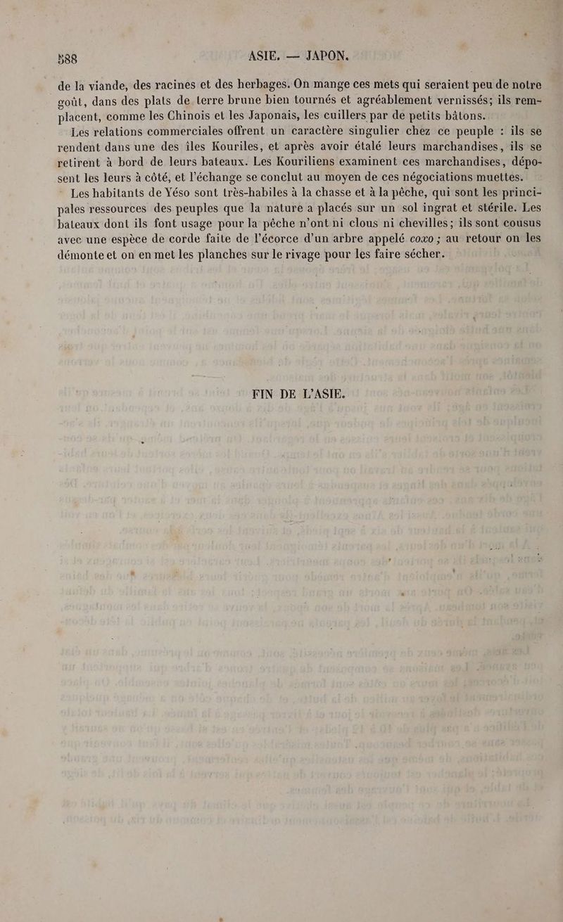 de la viande, des racines et des herbages. On mange ces mets qui seraient peu de notre goût, dans des plats de terre brune bien tournés et agréablement vernissés; ils rem- placent, comme les Chinois et les Japonais, les cuillers par de petits bâtons. Les relations commerciales offrent un caractère singulier chez ce peuple : ils se rendent dans une des îles Kouriles, et après avoir étalé leurs marchandises, ils se retirent à bord de leurs bateaux. Les Kouriliens examinent ces marchandises, dépo- sent les leurs à côté, et l'échange se conclut au moyen de ces négociations muettes. Les habitants de Yéso sont très-habiles à la chasse et à la pêche, qui sont les princi- pales ressources des peuples que la nature a placés sur un sol ingrat et stérile. Les bateaux dont ils font usage pour la pêche n’ont ni clous ni chevilles ; ils sont cousus avec une espèce de corde faite de l'écorce d’un arbre appelé coxo ; au retour on les démonte et on en met les planches sur le rivage pour les faire sécher. FIN DE L'ASIE.