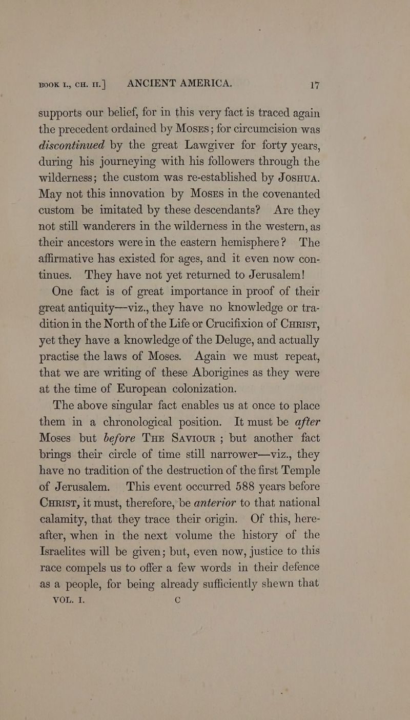supports our belief, for in this very fact is traced again the precedent ordained by Moses; for circumcision was discontinued by the great Lawgiver for forty years, during his journeying with his followers through the wilderness; the custom was re-established by JosHua. May not this innovation by Moszs in the covenanted custom be imitated by these descendants? Are they not still wanderers in the wilderness in the western, as their ancestors were in the eastern hemisphere? The affirmative has existed for ages, and it even now con- tinues. They have not yet returned to Jerusalem! One fact is of great importance in proof of their great antiquity—viz., they have no knowledge or tra- dition in the North of the Life or Crucifixion of Curist, yet they have a knowledge of the Deluge, and actually practise the laws of Moses. Again we must repeat, that we are writing of these Aborigines as they were at the time of European colonization. The above singular fact enables us at once to place them in a chronological position. It must be after Moses but before Tue Saviour ; but another fact brings their circle of time still narrower—viz., they have no tradition of the destruction of the first Temple of Jerusalem. This event occurred 588 years before CurisT, it must, therefore, be anterior to that national calamity, that they trace their origin. Of this, here- after, when in the next volume the history of the Israelites will be given; but, even now, justice to this race compels us to offer a few words in their defence as a people, for being already sufficiently shewn that VOL. I. G
