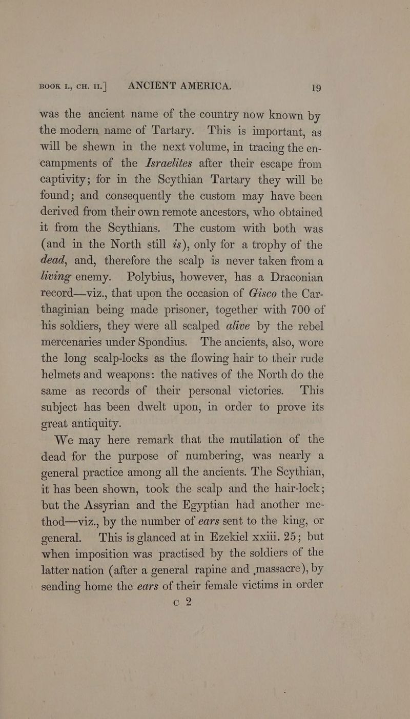 was the ancient name of the country now known by the modern name of Tartary. This is important, as will be shewn in the next volume, in tracing the en- campments of the Jsraelites after their escape from captivity; for in the Scythian Tartary they will be found; and consequently the custom may have been derived from their own remote ancestors, who obtained it from the Scythians. The custom with both was (and in the North still zs), only for a trophy of the dead, and, therefore the scalp is never taken from a living enemy. Polybius, however, has a Draconian record—viz., that upon the occasion of Gisco the Car- thaginian being made prisoner, together with 700 of his soldiers, they were all scalped alive by the rebel mercenaries under Spondius. The ancients, also, wore the long scalp-locks as the flowing hair to their rude helmets and weapons: the natives of the North do the same as records of their personal victories. ‘This subject has been dwelt upon, in order to prove its oreat antiquity. We may here remark that the mutilation of the dead for the purpose of numbering, was nearly a general practice among all the ancients. The Scythian, it has been shown, took the scalp and the hair-lock; but the Assyrian and the Egyptian had another me- thod—viz., by the number of ears sent to the king, or general. This is glanced at in Ezekiel xxii. 25; but when imposition was practised by the soldiers of the latter nation (after a general rapine and massacre ), by sending home the ears of their female victims in order ay