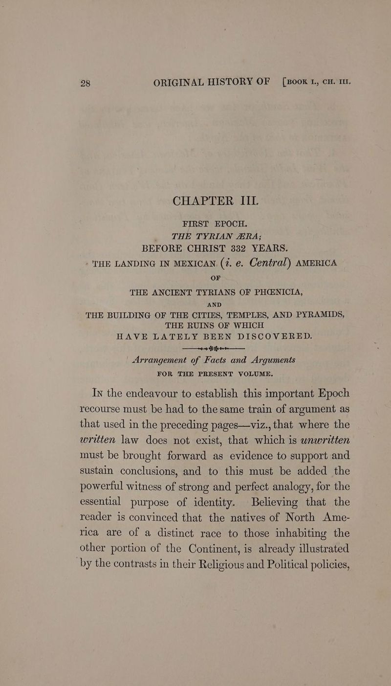 CHAPTER IIL FIRST EPOCH. _ ‘THE TYRIAN ERA; BEFORE CHRIST 332 YEARS. -'THE LANDING IN MEXICAN (7. e. Central) AMERICA OF THE ANCIENT TYRIANS OF PHENICIA, AND THE BUILDING OF THE CITIES, TEMPLES, AND PYRAMIDS, THE RUINS OF WHICH HAVE LATELY BEEN DISCOVERED. 0p 00 9 he feeder Arrangement of Facts and Arguments FOR THE PRESENT VOLUME. Iv the endeavour to establish this important Epoch recourse must be had to the same train of argument as that used in the preceding pages—viz., that where the writen law does not exist, that which is unwritten must be brought forward as evidence to support and sustain conclusions, and to this must be added the powerful witness of strong and perfect analogy, for the essential purpose of identity. Believing that the reader is convinced that the natives of North Ame- rica are of a distinct race to those inhabiting the other portion of the Continent, is already illustrated by the contrasts in their Religious and Political policies,