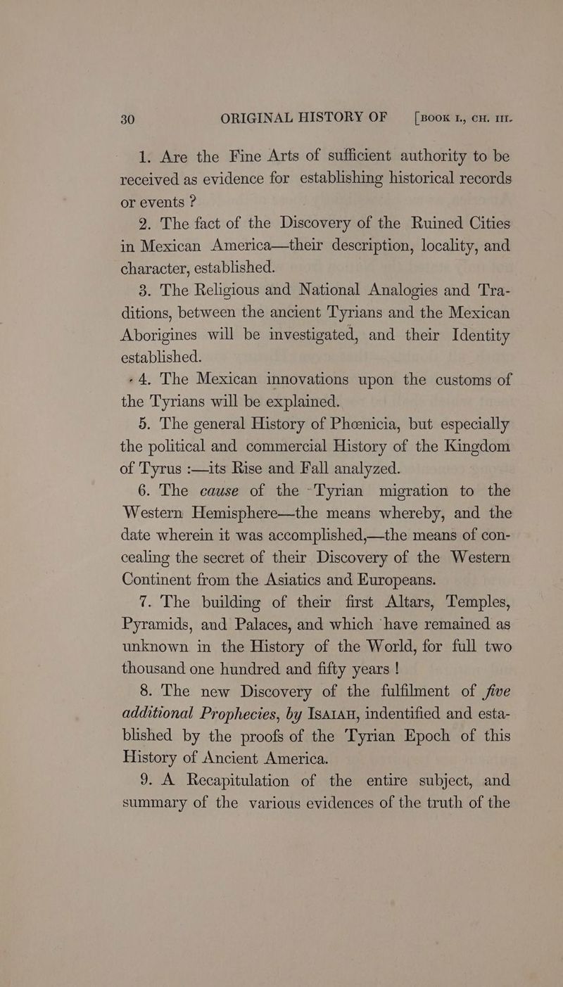 1. Are the Fine Arts of sufficient authority to be received as evidence for establishing historical records or events ? 2. The fact of the Discovery of the Ruined Cities in Mexican America—their description, locality, and character, established. 3. The Religious and National Analogies and Tra- ditions, between the ancient Tyrians and the Mexican Aborigines will be investigated, and their Identity established. +4, The Mexican innovations upon the customs of the Tyrians will be explained. 5. The general History of Pheenicia, but especially the political and commercial History of the Kingdom of Tyrus :—its Rise and Fall analyzed. 6. The cause of the ~Tyrian migration to the Western Hemisphere—the means whereby, and the date wherein it was accomplished,—the means of con- cealing the secret of their Discovery of the Western Continent from the Asiatics and Europeans. 7. The building of their first Altars, Temples, Pyramids, and Palaces, and which have remained as unknown in the History of the World, for full two thousand one hundred and fifty years ! 8. The new Discovery of the fulfilment of jive additional Prophecies, by Isatau, indentified and esta- blished by the proofs of the Tyrian Epoch of this History of Ancient America. 9. A Recapitulation of the entire subject, and summary of the various evidences of the truth of the