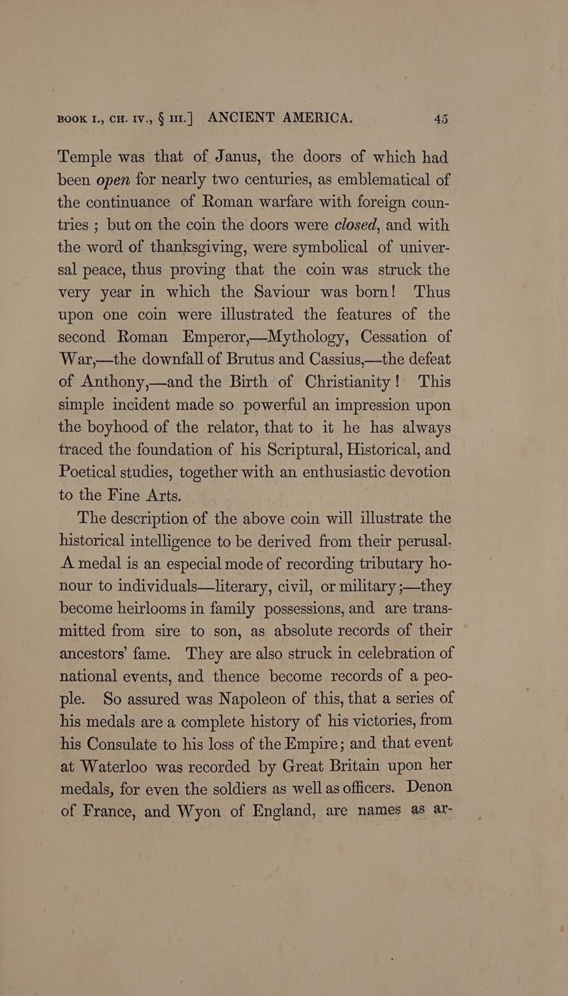 Temple was that of Janus, the doors of which had been open for nearly two centuries, as emblematical of the continuance of Roman warfare with foreign coun- tries ; but on the coin the doors were closed, and with the word of thanksgiving, were symbolical of univer- sal peace, thus proving that the coin was struck the very year in which the Saviour was born! Thus upon one coin were illustrated the features of the second Roman Emperor,—Mythology, Cessation of War,—the downfall of Brutus and Cassius,—the defeat of Anthony,—and the Birth of Christianity! This simple incident made so powerful an impression upon the boyhood of the relator, that to it he has always traced the foundation of his Scriptural, Historical, and Poetical studies, together with an enthusiastic devotion to the Fine Arts. The description of the above coin will illustrate the historical intelligence to be derived from their perusal. A medal is an especial mode of recording tributary ho- nour to individuals—literary, civil, or military ;—they become heirlooms in family possessions, and are trans- mitted from sire to son, as absolute records of their ancestors’ fame. They are also struck in celebration of national events, and thence become records of a peo- ple. So assured was Napoleon of this, that a series of his medals are a complete history of his victories, from his Consulate to his loss of the Empire; and that event at, Waterloo was recorded by Great Britain upon her medals, for even the soldiers as well as officers. Denon of France, and Wyon of England, are names as ar-