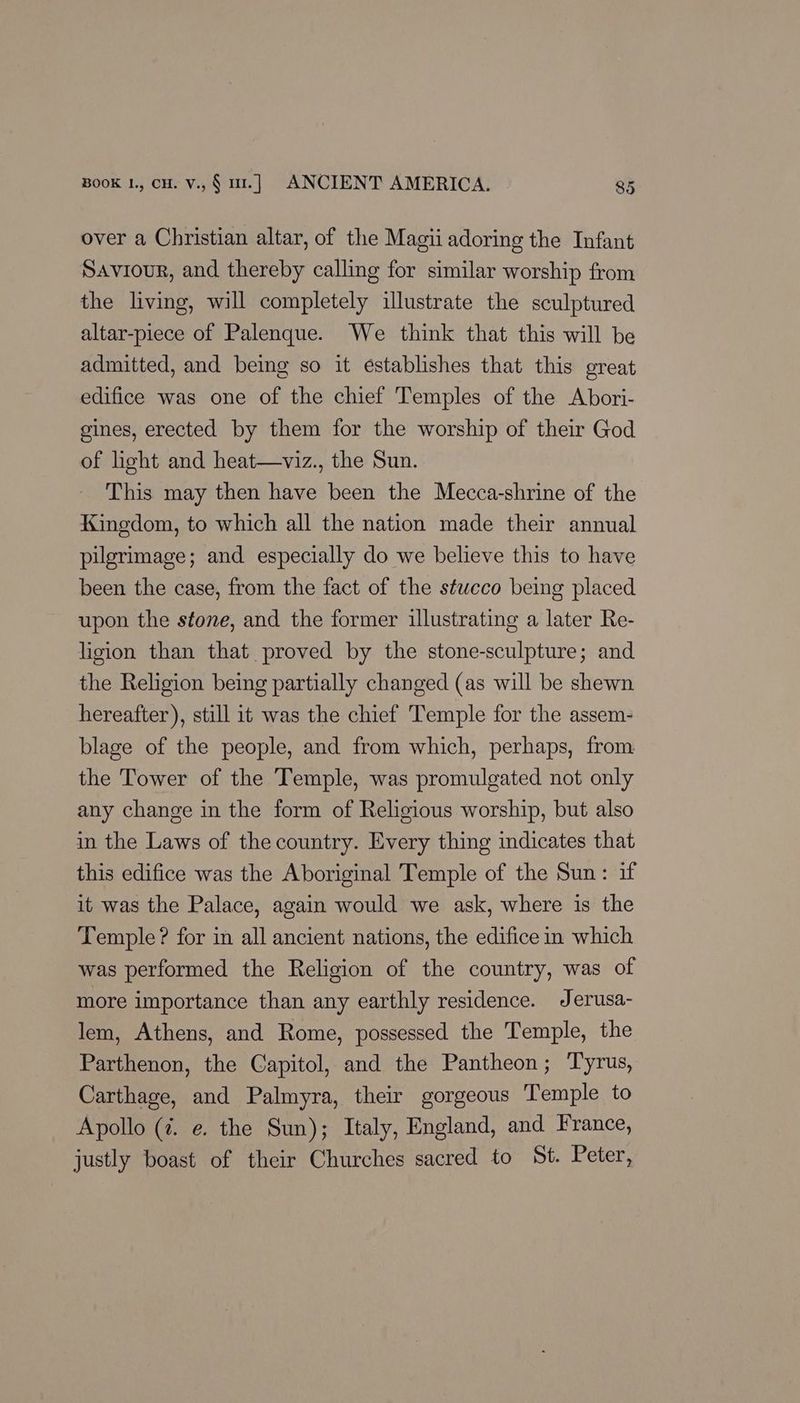 over a Christian altar, of the Magii adoring the Infant Saviour, and thereby calling for similar worship from the living, will completely illustrate the sculptured altar-piece of Palenque. We think that this will be admitted, and being so it establishes that this great edifice was one of the chief Temples of the Abori- gines, erected by them for the worship of their God of light and heat—viz., the Sun. This may then have been the Mecca-shrine of the Kingdom, to which all the nation made their annual pilgrimage; and especially do we believe this to have been the case, from the fact of the stucco being placed upon the stone, and the former illustrating a later Re- ligion than that proved by the stone-sculpture; and the Religion being partially changed (as will be shewn hereafter), still it was the chief Temple for the assem- blage of the people, and from which, perhaps, from the Tower of the Temple, was promulgated not only any change in the form of Religious worship, but also in the Laws of the country. Every thing indicates that this edifice was the Aboriginal Temple of the Sun: if it was the Palace, again would we ask, where is the Temple? for in all ancient nations, the edifice in which was performed the Religion of the country, was of more importance than any earthly residence. Jerusa- lem, Athens, and Rome, possessed the Temple, the Parthenon, the Capitol, and the Pantheon; Tyrus, Carthage, and Palmyra, their gorgeous Temple to Apollo (7. e. the Sun); Italy, England, and France, justly boast of their Churches sacred to St. Peter,