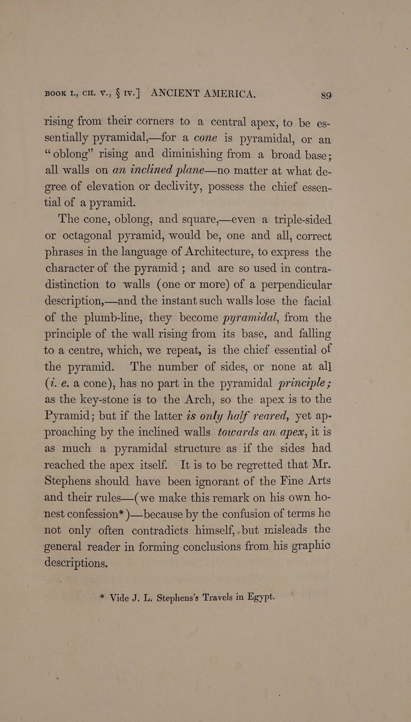 rising from their corners to a central apex, to be es- sentially pyramidal,—for a cone is pyramidal, or an “oblong” rising and diminishing from a broad base ; all walls on an inclined plane—no matter at what de- sree of elevation or declivity, possess the chief essen- tial of a pyramid. The cone, oblong, and square,—even a, triple-sided or octagonal pyramid, would be, one and all, correct phrases in the language of Architecture, to express the character of the pyramid ; and are so used in contra- distinction to walls (one or more) of a perpendicular description,—and the instant such walls lose the facial of the plumb-line, they become pyramidal, from the principle of the wall rising from its base, and falling to a centre, which, we repeat, is the chief essential of the pyramid. The number of sides, or none at al] (7. e. a cone), has no part in the pyramidal princeple ; as the key-stone is to the Arch, so the apex is to the Pyramid; but if the latter zs only half reared, yet ap- proaching by the inclined walls towards an apes, it is as much a pyramidal structure as if the sides had reached the apex itself. It is to be regretted that Mr. Stephens should have been ignorant of the Fine Arts and their rules—(we make this remark on his own ho- nest confession* )—because by the confusion of terms he not only often contradicts himself,.but misleads the general reader in forming conclusions from his graphic descriptions. * Vide J. L. Stephens’s Travels in Egypt.