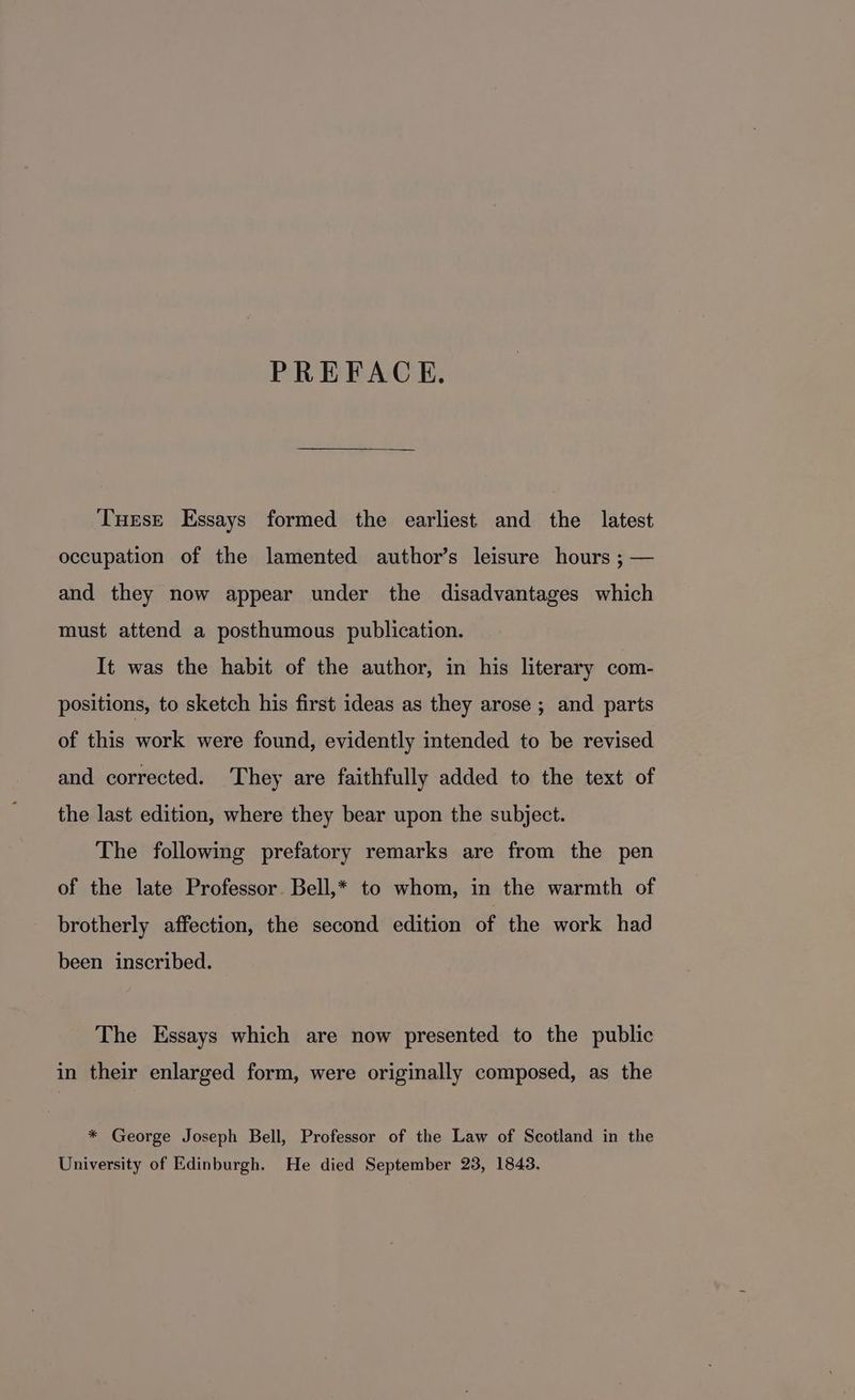 PREFACE. Turse Essays formed the earliest and the latest occupation of the lamented author’s leisure hours ; — and they now appear under the disadvantages which must attend a posthumous publication. It was the habit of the author, in his literary com- positions, to sketch his first ideas as they arose ; and parts of this work were found, evidently intended to be revised and corrected. They are faithfully added to the text of the last edition, where they bear upon the subject. The following prefatory remarks are from the pen of the late Professor. Bell,* to whom, in the warmth of brotherly affection, the second edition of the work had been inscribed. The Essays which are now presented to the public in their enlarged form, were originally composed, as the * George Joseph Bell, Professor of the Law of Scotland in the University of Edinburgh. He died September 23, 1843.