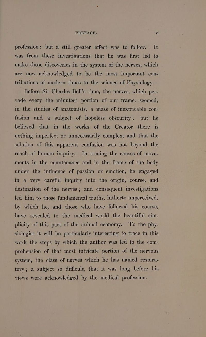 profession: but a still greater effect was to follow. It was from these investigations that he was first led to make those discoveries in the system of the nerves, which are now acknowledged to be the most important con- tributions of modern times to the science of Physiology. Before Sir Charles Bell’s time, the nerves, which per- vade every the minutest portion of our frame, seemed, in the studies of anatomists, a mass of inextricable con- fusion and a subject of hopeless obscurity; but he believed that in the works of the Creator there is nothing imperfect or unnecessarily complex, and that the solution of this apparent confusion was not beyond the reach of human inquiry. In tracing the causes of move- ments in the countenance and in the frame of the body under the influence of passion or emotion, he engaged in a very careful inquiry into the origin, course, and destination of the nerves; and consequent investigations led him to those fundamental truths, hitherto unperceived, by which he, and those who have followed his course, have revealed to the medical world the beautiful sim- plicity of this part of the animal economy. ‘To the phy- siologist, it will be particularly interesting to trace in this work the steps by which the author was led to the com- prehension of that most intricate portion of the nervous system, the class of nerves which he has named respira- tory; a subject so difficult, that it was long before his views were acknowledged by the medical profession.
