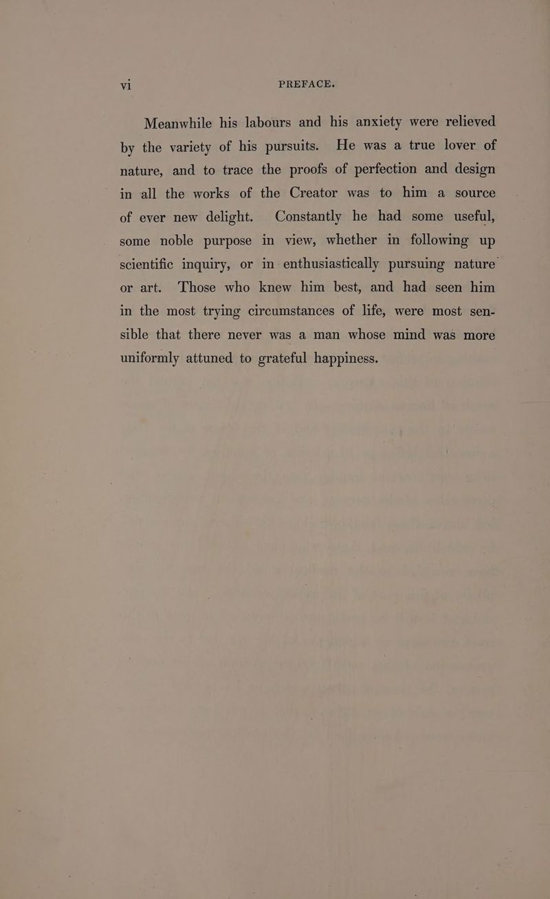 Meanwhile his labours and his anxiety were relieved by the variety of his pursuits. He was a true lover of nature, and to trace the proofs of perfection and design in all the works of the Creator was to him a source of ever new delight. Constantly he had some useful, some noble purpose in view, whether in following up scientific inquiry, or in enthusiastically pursuing nature or art. Those who knew him best, and had seen him in the most trying circumstances of life, were most sen- sible that there never was a man whose mind was more uniformly attuned to grateful happiness.
